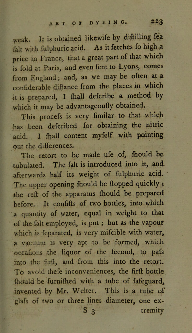 veak. It is obtained likcwife by diftilling fea fait with fulpburic acid. As itfetches fo high .a price in France, that a great part of that which is fold at Paris, and even fent to Lyons, cornes from England ; and, as we may be often at a confiderable diftance from the places in which it is prepared, I fhall defcribe a method by which it may be advantageoufly obtained. This procefs is very fimilar to that which has been defcribed for obtaining the nitric acid. I fhall content myfelf with pointing out the différences. The retort to be made ufe of, fhould be tubulated. The fait is introduced into it, and afterwards half its weight of fulphuric acid. The upper opening fhould be ftopped quickly ; the refl of the apparatus fhould be prepared before. It conflits of two bottles, into which a quantity of water, equal in weight to that of the fait employed, is put ; but as the vapour which is feparated, is very mifcible with water, a vacuum is very apt to be formed, which occafions the liquor of the fécond, to pals into the firft, and from this into the retort. To avoid thefe inconveniences, the firft bottle fhduld be furnifhed with a tube of fafeguard, invented by Mr. Welter. This is a tube of glafs of two or three fines diameter, one ex- S 3 tremity