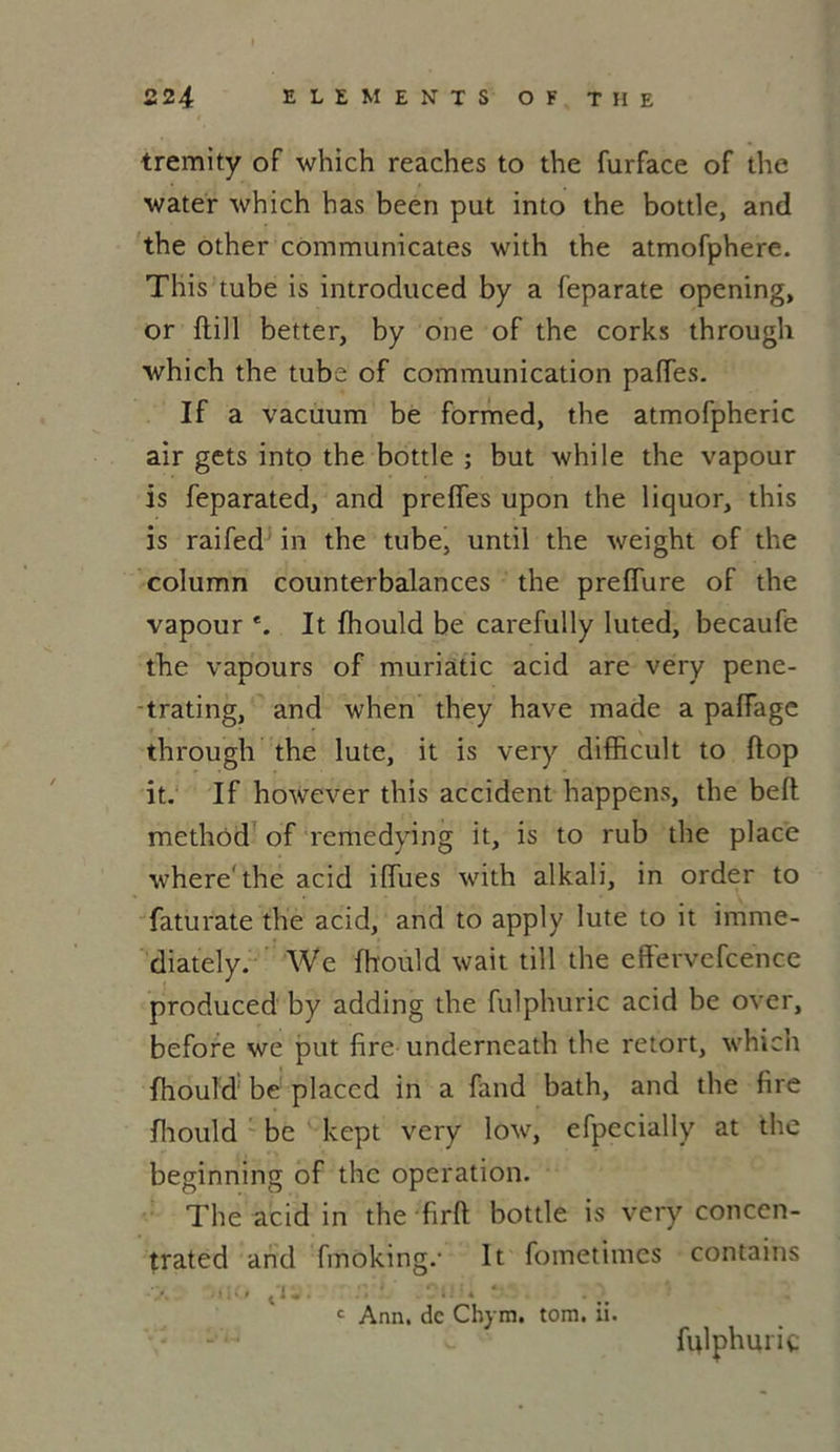 tremity of which reaches to the furface of the water which has been put into the bottle, and the other communicates with the atmofphere. This tube is introduced by a feparate opening, or ftill better, by one of the corks through which the tube of communication paffes. If a vacuum be formed, the atmofpheric air gets into the bottle ; but while the vapour is feparated, and preffes upon the liquor, this is raifed in the tube, until the weight of the column counterbalances the preffure of the vapour *. It fhould be carefully luted, becaufe the vapours of muriatic acid are very pene- trating, and when they hâve made a palfage through the lute, it is very difficult to flop it. If however this accident happens, the beft methôd of remedying it, is to rub the place where' the acid iffues with alkali, in order to faturate the acid, and to apply lute to it imme- diately. We fhould wait till the eftevvefcence produced by adding the fulphuric acid be over, before we put lire underneath the retort, which fhould be placcd in a fand bath, and the fire fhoirld be kept very low, efpecially at the beginning of the operation. The acid in the • firft bottle is very conccn- trated and fmoking.- It fometimes contains ■ ■ > t'i - • • * c Ann. de Chym. tom. u. fulphuric