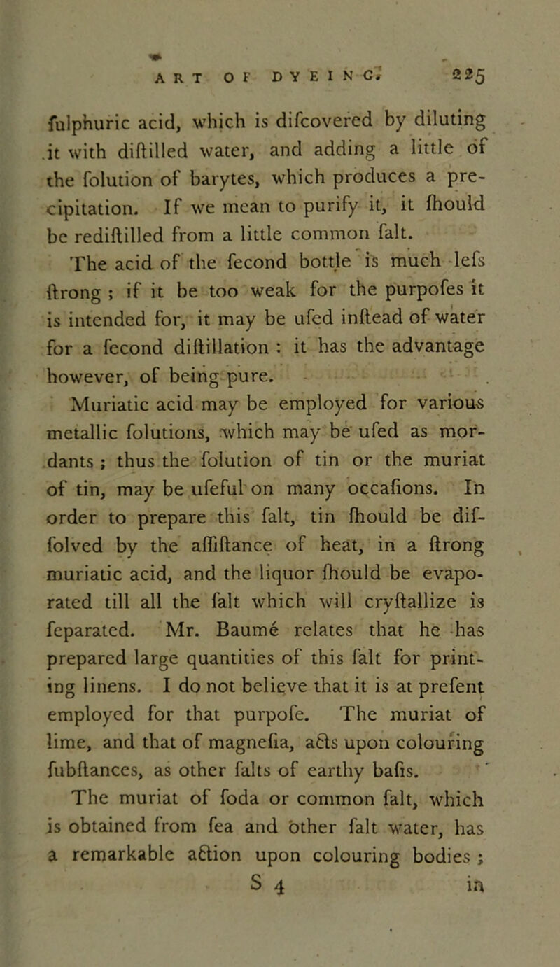 fulphuric acid, whjch is difcovered by diluting it with diftilled water, and adding a little of the folution of barytes, which produces a pré- cipitation. If we mean to puriFy it, it fhould be rediftilled from a little common fait. The acid of the fécond bottle is much lefs ftrong ; if it be too weak for the purpofes it is intended for, it may be ufed inllead of water for a fécond diftillation : it has the advantage however, of being pure. Muriatic acid may be employed for variou-s mctallic folutions, which may be ufed as mor- dants ; thus the folution of tin or the muriat of tin, may be ufeful on many occafions. In order to préparé this fait, tin fhould be dif- folved by the afliftance of heat, in a ftrong muriatic acid, and the liquor fhould be evapo- rated till ail the fait which will cryftallize is feparated. Mr. Baume relates that he has prepared large quantities of this fait for print- ing linens. I do not believe that it is at prefent employed for that purpofe. The muriat of lime, and that of magnefia, afcts upon colouring fubftances, as other faits of earthy bafis. The muriat of foda or common fait, which is obtained from fea and ôther fait water, has a remarkable action upon colouring bodies ; S 4 in
