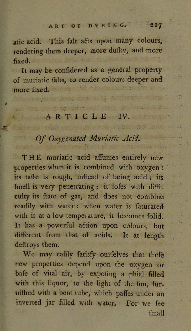 ART OF D Y E f N Ci 2 2 'J atic acid. This fait a&s upon many colours, rendering them dcepcr, more duflty, and more fixed. It may be confidered as a general property of muriatic faits, to render colours deeper and more fixed. ARTICLE IV. Of Oxygenated Muriatic Acid. THE muriatic acid allumes entirely new properties when it is combined w'ith oxygen : its tafte is rough, inftead of being acid ; its fmell is very penetrating ; it lofes with diffi- culty its ftate of gas, and does not combine readily with water : when water is faturated with it at a low température, it becomes folid. It lias a powerful aftion upon colours, but different from that of acids. It at length deltroys them. We may eafily fatisfy ourfelves that thefe new properties dépend upon the oxygen or bafe of vital air, by expofing a phial filled with this liquor, to the light of the fun, fur- nifhcd with a bent tube, which paffes under an inverted jar filled with water. For we lee finall