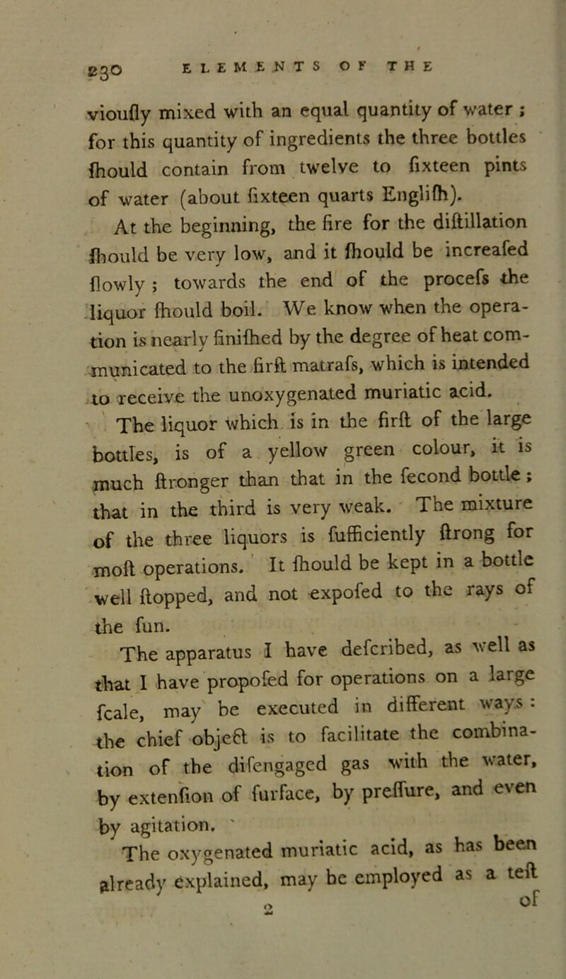 vioufly mixed with an equal quantity of water ; for this quantity of ingrédients the three bottles fhould contain from twelve to fixteen pints of water (about fixteen quarts Englifh). At the beginning, the fire for the diftillation fhould be very low, and it fhould be increafed flowly ; towards the end of the procefs the liquor fhould boil. We know when the opera- tion is nearly finifhed by the degree of heat com- municated to the fi rît matrafs, which is intended to receive the unoxygenated muriatic acid. The liquor which is in the firft of the large bottles, is of a yellow green colour, it is much ft ronger than that in the fécond bottle ; that in the third is very weak. The mixture of the three liquors is fufficiently ftrong for moft operations. It fhould be kept in a bottle well ftopped, and not expofed to the rays of the fun. The apparatus I hâve defcribed, as weîl as that I hâve propofed for operations on a large fcale, may be executed in different ways : the chief objeft is to facilitate the combina- tion of the difengaged gas with the water, by extenfion of furface, by preffure, and even by agitation. The oxygenated muriatic acid, as has been already explained, may be employed as a teft O