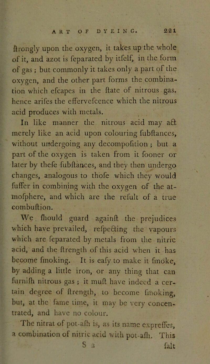 ftrongly upon the oxygcn, it takcs up the whole of it, and azot is feparatcd by itfelf, in the form of gas ; but commonly it takes only a part of the oxygcn, and the other part forms the combina- tion which efeapes in the ftate of nitrous gas. hence arifes the effervefcence which the nitrous acid produces with metals. In like manner the nitrous acid may a£t merely like an acid upon colouring fubftances, without undergoing any decompofition ; but a part of the oxygen is taken from it fooner or later by thefe fubftances, and they then undergo changes, analogous to thofe which they would fuffer in combining with the oxygen of the at- mofphere, and which are the reluit of a true combuftion. We fhould guard againft the préjudices which hâve prevailed, refpe&ing the vapours which are feparated by metals from the nitric acid, and the ftrength of this acid when it lias become fmoking. It is eafy to make it fmoke, by adding a little iron, or any thing that can furnilh nitrous gas ; it muft hâve indecd a cer- tain degrce of ftrength, to become fmoking, but, at the famé lime, it may be very concen- trated, and hâve no colour. The nitrat of pot-afh is, as its namc expreiïes, a combination of nitric acid with pot-afh. This S 2 fait