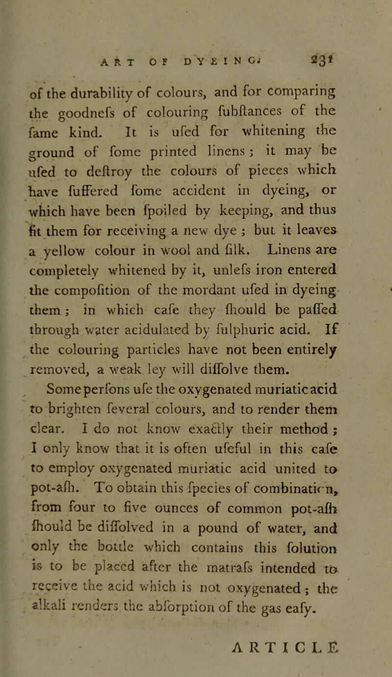 of the durability of colours, and for comparing the goodnefs of colouring fubflances of the famé kind. It is ufed for whitening the ground of fome printed linens ; it may be ufed to deftroy the colours of pièces which hâve fuffered fome accident in dyeing, or which hâve been fpoiled by keeping, and thus fit them for receiving a new dye ; but it leaves a yellow colour in wool and filk. Linens are completelv whitened by it, unlefs iron entered the compofition of the mordant ufed in dyeing them ; in which café they fhould be pafî’ed through water acidulated by fulphuric acid. If the colouring particles hâve not been entirely removed, a weak ley will diffolve them. Someperfons ufe the oxygenated muriaticacid to brighten feveral colours, and to render them clear. I do not know exaètly their method ; I only know that it is often ufeful in this café to employ oxygenated muriatic acid united to pot-afh. To obtain this fpecies of combination, from four to five ounces of common pot-afh fhould be diffolved in a pound of water, and only the bottle which contains this folution is to be placed after the matrafs intended to reçeive the acid which is not oxygenated ; the alkali rendors the abforption of the gas eafy. ARTICLE