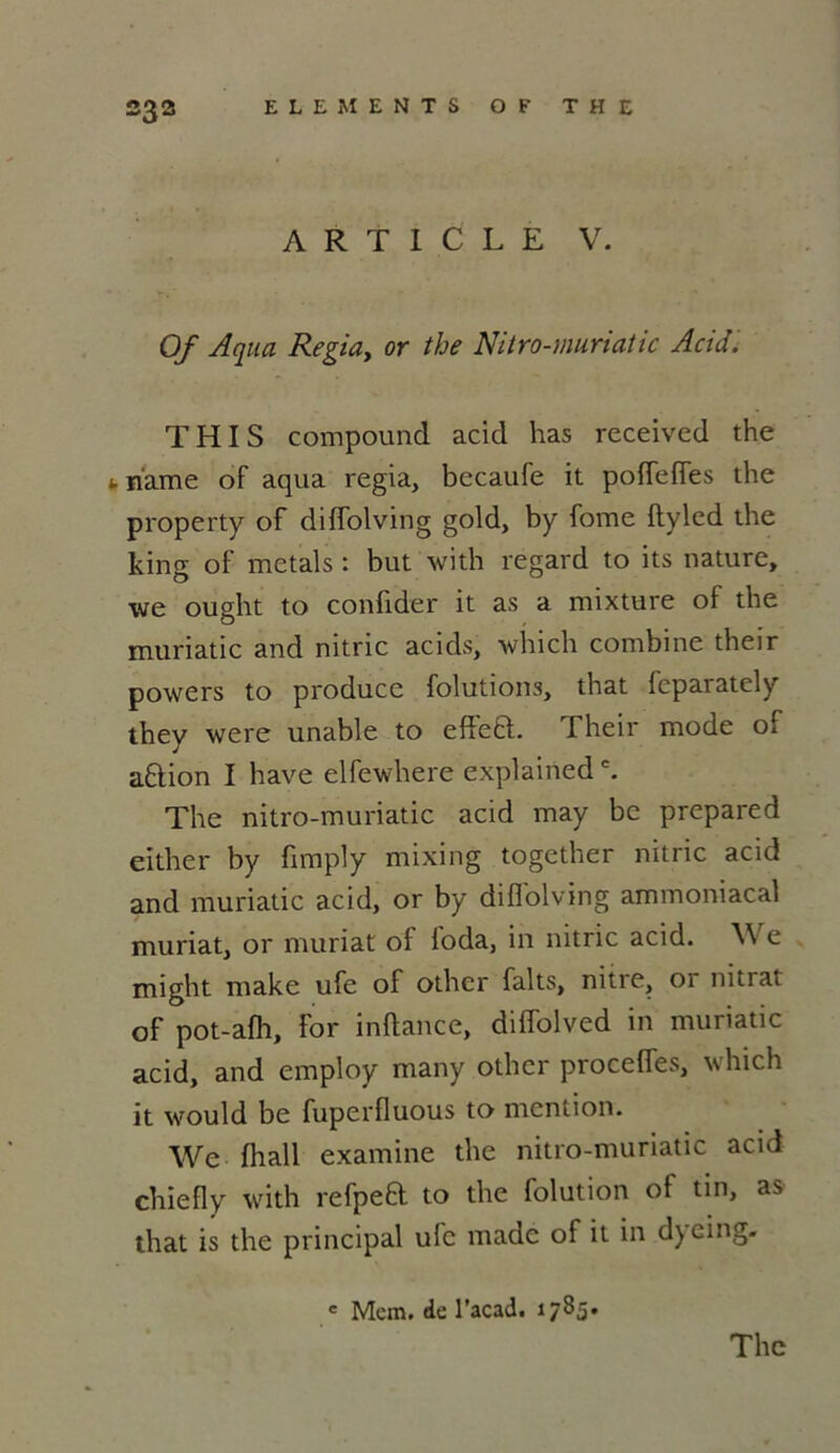ARTICLE V. Of Aqua Regia, or the Nitro-muriatic Acid. THIS compound acid has received the t. riame of aqua regia, becaufe it poiïefles the property of diffolving gold, by fome ftyled the king of metals : but with regard to its nature, we ought to confider it as a mixture of the muriatic and nitric acids, which combine their powers to produce folutions, that feparately they were unable to effe£l. Their mode of a&ion I hâve elfewhere explainedc. The nitro-muriatic acid may be prepared either by firnply mixing together nitric acid and muriatic acid, or by diffolving ammoniacal muriat, or muriat of foda, in nitric acid. We might make ufe of othcr faits, nitre, or nitrat of pot-afh, for inftance, diffolved in muriatic acid, and employ many othcr proceffes, which it would be fuperfluous to mention. We fhall examine the nitro-muriatic acid chie fl y with refpea to the folution of tin, as that is the principal ufe made of it in dyeing. e Mcm. de l’acad. 17B5. The