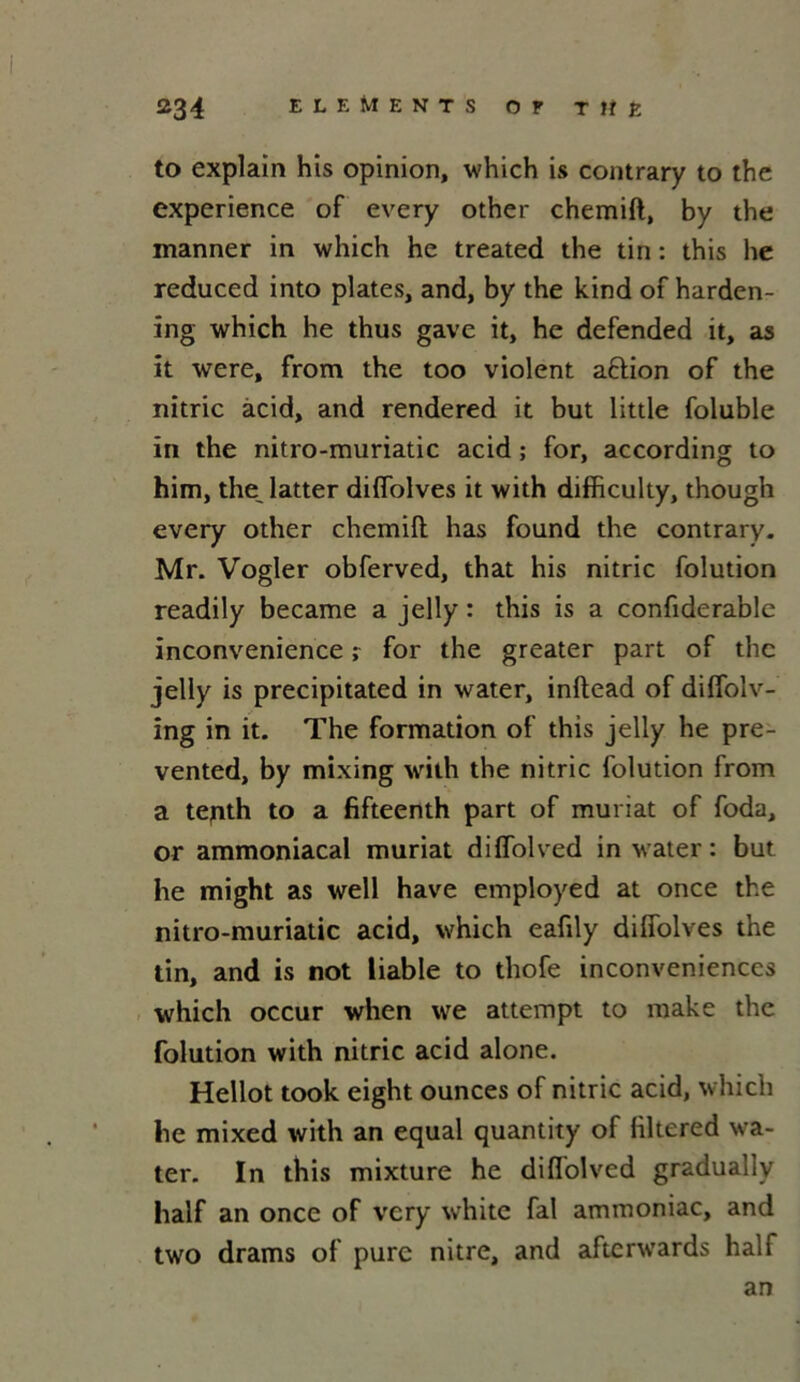 to explain his opinion, which is contrary to the expérience of every other chemift, by the manner in which he treated the tin : this lie reduced into plates, and, by the kind of harden- ing which he thus gave it, he defended it, as it were, from the too violent aflion of the nitric acid, and rendered it but little foluble in the nitro-muriatic acid ; for, according to him, the latter diffolves it with difficulty, though every other chemift has found the contrary. Mr. Vogler obferved, that his nitric folution readily became a jelly : this is a confiderable inconvenance r for the greater part of the jelly is precipitated in water, inftead of diffolv- ing in it. The formation of this jelly he pre- vented, by mixing with the nitric folution from a tenth to a fifteenth part of muriat of foda, or ammoniacal muriat diffolved in water : but he might as well hâve employed at once the nitro-muriatic acid, which eafily diffolves the tin, and is not liable to thofe inconveniences which occur when we attempt to make the folution with nitric acid alone. Hellot took eight ounces of nitric acid, which he mixed with an equal quantity of filtered wa- ter. In this mixture he diffolved gradually half an once of very white fal ammoniac, and two drams of pure nitre, and aftcrw’ards half an