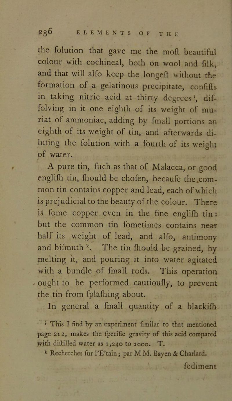 the folution that gave me the moft beautifu.1 colour with cochineal, both on wool and filk, and that will alfo keep the longeft without the formation of a gelatinous precipitate, conflits in taking nitric acid at thirty degrees h dif- folving in it one eighth of its weight of mu- riat of ammoniac, adding by fmall portions an eighth of its weight of tin, and afterwards di- luting the folution with a fourth of its weight of water. A pure tin, fuch as that of Malacca, or good englifh tin, fhould be chofen, becaufe the.com- mon tin contains copper and lead, each of which is préjudiciai to the beauty of the colour. There is fome copper even in the fine englifh tin : but the common tin fometimes contains near half its weight of lead, and alfo, antimony and bifmuth k. The tin fhould be grained, by melting it, and pouring it into water agitated with a bundle of fmall rods. This operation - ought to be performed cautioufly, to prevent the tin from fplafhing about. In general a fmall quantity of a blackifh ‘ This I find by an expcriment fimilar ro that mentioned page 212, makes the fpecific gravity of this acid comparai with diftilled water as 1,240 to icoo. T. k Recherches fur l’E’tain ; par M M. Bayen Sc Charlard. fediment