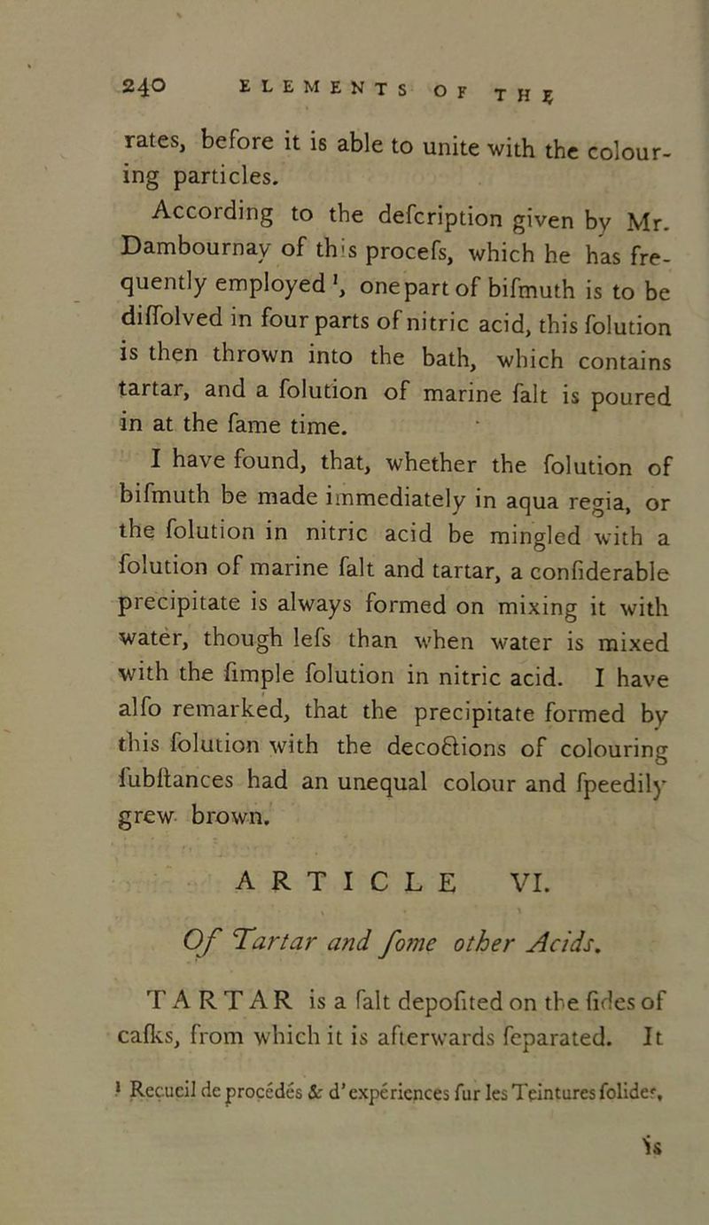 rates, before it is able to unité with the colour- ing particles. According to the defcription given by Mr. Dambournay of this procefs, which he has fre- quently employed onepart of bifmuth is to be diffolved in four parts of nitric acid, this folution is then thrown into the bath, which contains tartar, and a folution of marine fait is poured in at the famé time. I hâve found, that, whether the folution of bifmuth be made immediately in aqua regia, or the folution in nitric acid be mingled with a folution of marine fait and tartar, a confiderable precipitate is always formed on mixing it with water, though lefs than when water is mixed with the fimple folution in nitric acid. I hâve alfo remarked, that the precipitate formed by this folution with the deco6lions of colouring lubltances had an unequal colour and fpeedily grew brown. ARTICLE VI. Of Tartar and fo?ne other Acids. TARTAR is a fait depofited on the fides of cafks, from which it is afterwards feparated. It 1 Recueil de procédés & d’expériences fur les Teintures folider, is