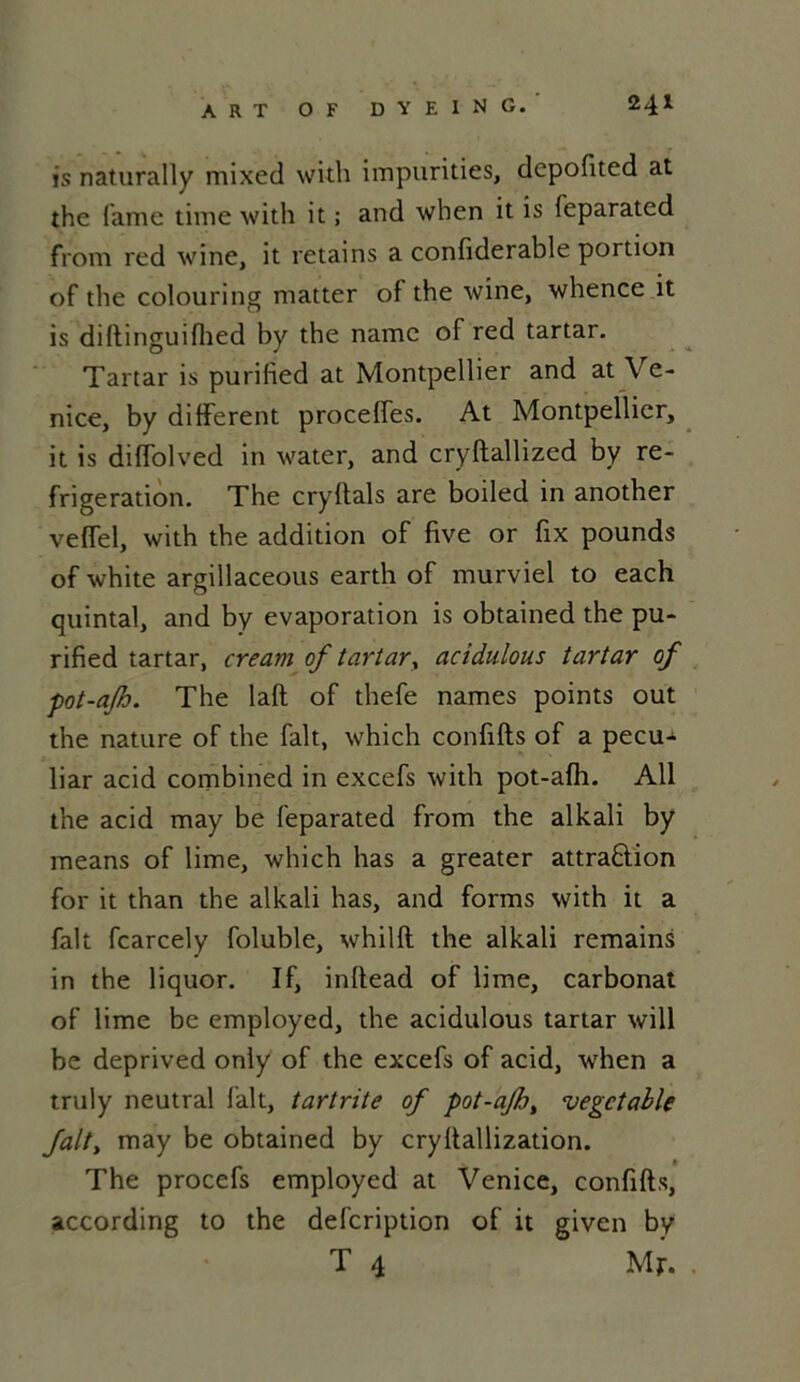is naturally mixed with impurities, depofited at îhe famé time with it ; and wben it is feparated front red wine, it retains a confiderable portion of the colouring matter of the wine, whence it is diftinguifhed by the namc of red tartar. Tartar is purified at Montpellier and at Ve- nice, by different proceffes. At Montpellier, it is diffolved in water, and cryftallized by ré- frigération. The cryfiais are boiled in another veffel, with the addition of five or fix pounds of white argillaceous earth of murviel to each quintal, and by évaporation is obtained the pu- rified tartar, cream of tartar, acidulous tartar of pot-ajh. The laft of thefe names points out the nature of the fait, which confifts of a pecu- liar acid combined in excefs with pot-afh. Ail the acid may be feparated from the alkali by means of lime, which lias a greater attraftion for it than the alkali lias, and forms with it a fait fcarcely foluble, whilfl the alkali remains in the liquor. If, inflead of lime, carbonat of lime be employed, the acidulous tartar will be deprived only of the excefs of acid, when a truly neutral fait, tartrite of pot-aJb> vegctable fait, may be obtained by cryllallization. The procefs employed at Venice, confifts, according to the defcription of it given by