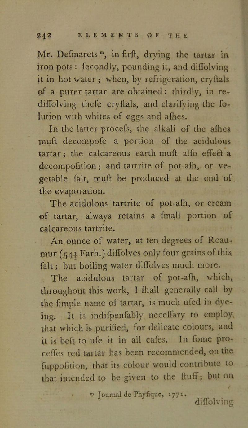 Mr. Defmarets”, in firft, drying the tartar m iron pots : fecondly, pounding it, and diffolving it in hot water ; when, by réfrigération, cryftals of a purer tartar areobtained: thirdly, in re- diffolving tbefe cryftals, and clarifying the fo- lution with whites of eggs and afhes. In the latter procefs, the alkali of the ailles muft decompofe a portion of the acidulous tartar ; the calcareous earth muft alfo effeêt a decompofition ; and tartrite of pot-afh, or ve- getable fait, muft be produced at the end of the évaporation. The acidulous tartrite of pot-afli, or cream of tartar, always retains a fmall portion of calcareous tartrite. An ounce of water, at ten degrees of Reau- mur (541 Farh.) diffolves only four grains of this fait ; but boiling water diffolves much more. The acidulous tartar of pot-afh, which, throughout this work, I fhall gcncrally call by the fimple name of tartar, is much ufed in dye- ing. It is indifpenfably neceffary to employ, that which is purified, for délicate colours, and it is bcft to ufe it in ail cafés. In fome pro- ccffes red tartar has been recommended, on the fuppofuion, that its colour would contributc to that intended to be given to the ftuft ; but on “ Journal de Phyfiquc, 177^ diffolving