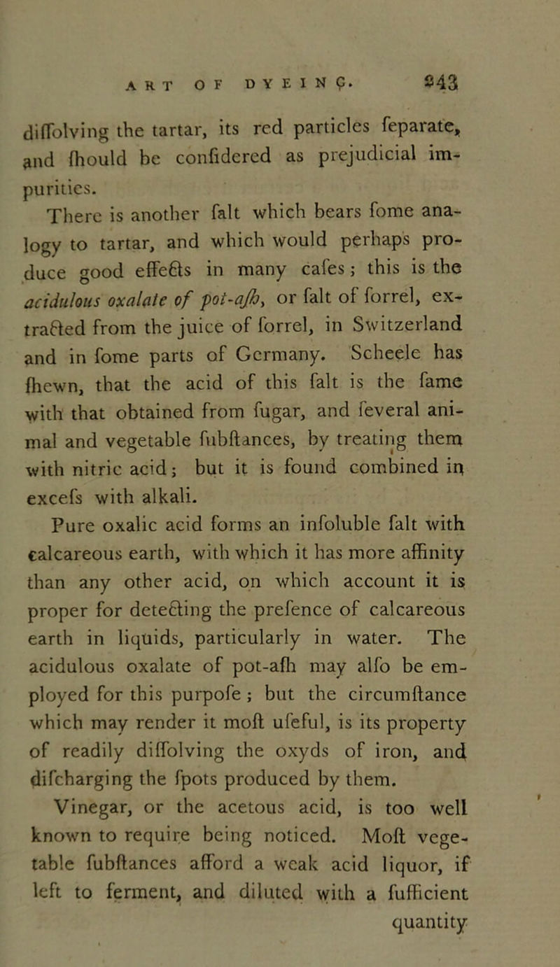 ART OF DYEINÇ. 843 diflolving the tartar, its rcd particles feparate, and fhould bc confidercd as préjudiciai im- puritics. There is another fait which bears fome ana- logy to tartar, and which would perhaps pro- duce good effe&s in many cales ; this is the acidulous oxalate of pot-qjb, or fait of forrel, ex- trafted from the juice of forrel, in Switzerland and in fome parts of Gcrmany. Scheele has fhewn, that the acid of this fait is the famé with that obtained from fugar, and feveral ani- mal and vegetable fubftances, by treating them with nitric acid; but it is found combined in excefs with alkali. Pure oxalic acid forms an infoluble fait with calcareous earth, with which it has more affinity than any other acid, on which account it is proper for detecling the prefence of calcareous earth in liquids, particularly in water. The acidulous oxalate of pot-afh may alfo be em- ployed for this purpofe ; but the circumftance which may render it moft ufeful, is its property of readily diffolving the oxyds of iron, and difcharging the fpots produced by them. Vinegar, or the acetous acid, is too well known to require bcing noticed. Moft vege- table fubftances afford a wealt acid liquor, if left to ferment, and diluted with a fufficient quantity