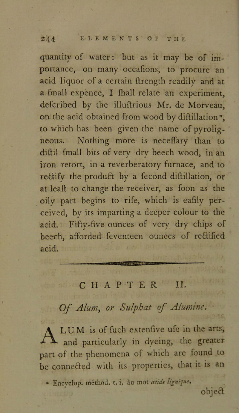 quantity of water : but as it may be of im- portance, on many occaftons, to procure an acid liquor of a certain ftrength readily and at a frnall expence, I fhall relate an experiment, defcribed by the illuftrious Mr. de Morveau, on the acid obtained from wood by diftillation n, to which has been given the name of pyrolig- neous. Nothing more is neceffary than to diftil fmall bits of very dry beech wood, in an iron retort, in a reverberatory furnace, and to reftify the produêl by a fécond diftillation, or at leaft to change the receiver, as foon as the oily part begins to rife, which is eafily per- ceived, by its imparting a deeper colour to the acid. Fifty-five ounces of very dry chips of beech, afforded feventeen ounces of re6lified acid. C II A P T E R II. Of Aluni, or Sulpkat of Alumine. ALU M is of fuch extenfive ufe in the arts, and particularly in dycing, the greater part of the phenomena of which are found to be connefted with its properties, that it is an » Encvclop. méthod. t. i. àu mot acid» lignqut. objea