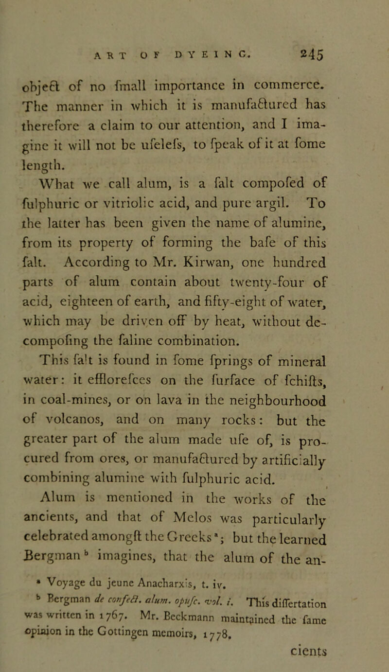 objeft of no fmall importance in commerce. The manner in which it is manufabtured has therefore a claim to our attention, and I ima- gine it will not be ufelefs, to fpeak of it at fome length. What we call alum, is a fait compofed of fulphuric or vitriolic acid, and pure argil. To the latter has been given the name of alumine, from its property of forming the bafe of this fait. According to Mr. Kirwan, one hundred parts of alum contain about twenty-four of acid, eighteen of earth, and fifty-eight of water, which may be driven ofF by heat, without de- compofing the faline combination. This fait is found in fome fprings of minerai water : it efflorefces on the furface of fchifts, in coal-mines, or on lava in the neighbourhood of volcanos, and on many rocks : but the greater part of the alum made ufe of, is pro- cured from ores, or manufafrured by artificially combining alumine with fulphuric acid. Alum is mentioned in the works of the ancients, and that of Melos was particularly celebrated amongfi: the Grecks * ; but thelearned Bergman b imagines, that the alum of the an- » Voyage du jeune Anacharxis, t. iv. » Bergman de confia, alum. opufc. vol. i. This difTertation was written in 1767. Mr. Beckmann maint9ined the famé opinion in the Gottingcn memoirs, 1778. cients