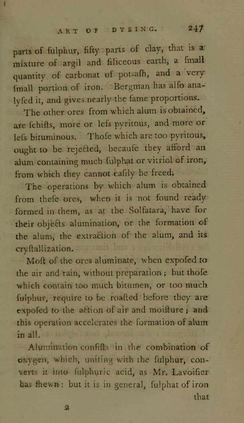ART O F D Y E I N G. 247 parts of fulphur, fifty parts of clay, that is a mixture of argil and hliceous earth, a fmall quantity of carbonat of pot-afh, and a very i'mall portion of iron. Bergman lias alfo ana- lyfed it, and gives nearly the lame proportions. The other ores from which alum isobtained, are fchifts, more or lefs pyritous, and more or lefs bituminous, Thofe which are too pyritous, ought to be rejebled, becaufe they afford an alum containing much fulphat or vitriol of iron, from which they cannot eafily be freed. The operations by which alum is obtained from thefe ores, when it is not found ready formed in them, as at the Solfatara, hâve for their objèfts alumination, or the formation of the alum, the extraction of the alum, and its cryftallization. Moll of the ores aluminate, when expofed to the air and rain, without préparation ; but thofe which contain too much bitumen, or too much fulphur, require to be roalled before they are expofed to the aftion of air and moifture ; and this operat ion accélérâtes the formation of alum in ail. Alumination confifts in the combination of oxygen, which, uniting with the fulphur, cou- verts it into fulphuric acid, as Mr. Lavoifier bas fhewn : but it is in general, fulphat of iron that 2