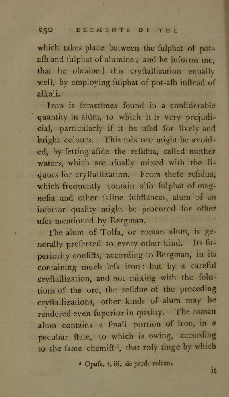 which takes place between the fulphat of pot- afh and fulphat of alumine ; and he inforrns me, that he obtainel this cryftallization equally well, by employing fulphat of pot-afh inftcad of alkali. Iron is fometimes found in a confiderable quantity in alüm, to which it is very préjudi- ciai, particularly if it be ufed for lively and bright colours. This mixture might be avoid- ed, by fetting afide the refidua, called mother waters, which are ufually mixed with the li- quors for cryftallization. From thefe refidua, which frequently contain alfo fulphat of mag- nefta and other faline fubftances, alum of an inferior quality might be procured for olher ufcs mentioned by Bergman. The alum of Tolfa, or roman alum, is ge- nerally preferred to every other kind. Its fu- periority confifts, according to Bergman, in its containing much lefs iron : but by a careful cryftallization, and not mixing with the folu- tions of the ore, the refidue of the preceding cryftallizations, other kinds of alum may be rendered even fuperior in quality. The roman alum contains a fmall portion of iron, in a peculiar ftate, to which is owing, according to the famé chemiftd, that rofy tinge by which d Opufc. t. iii. de prod. volcan. It