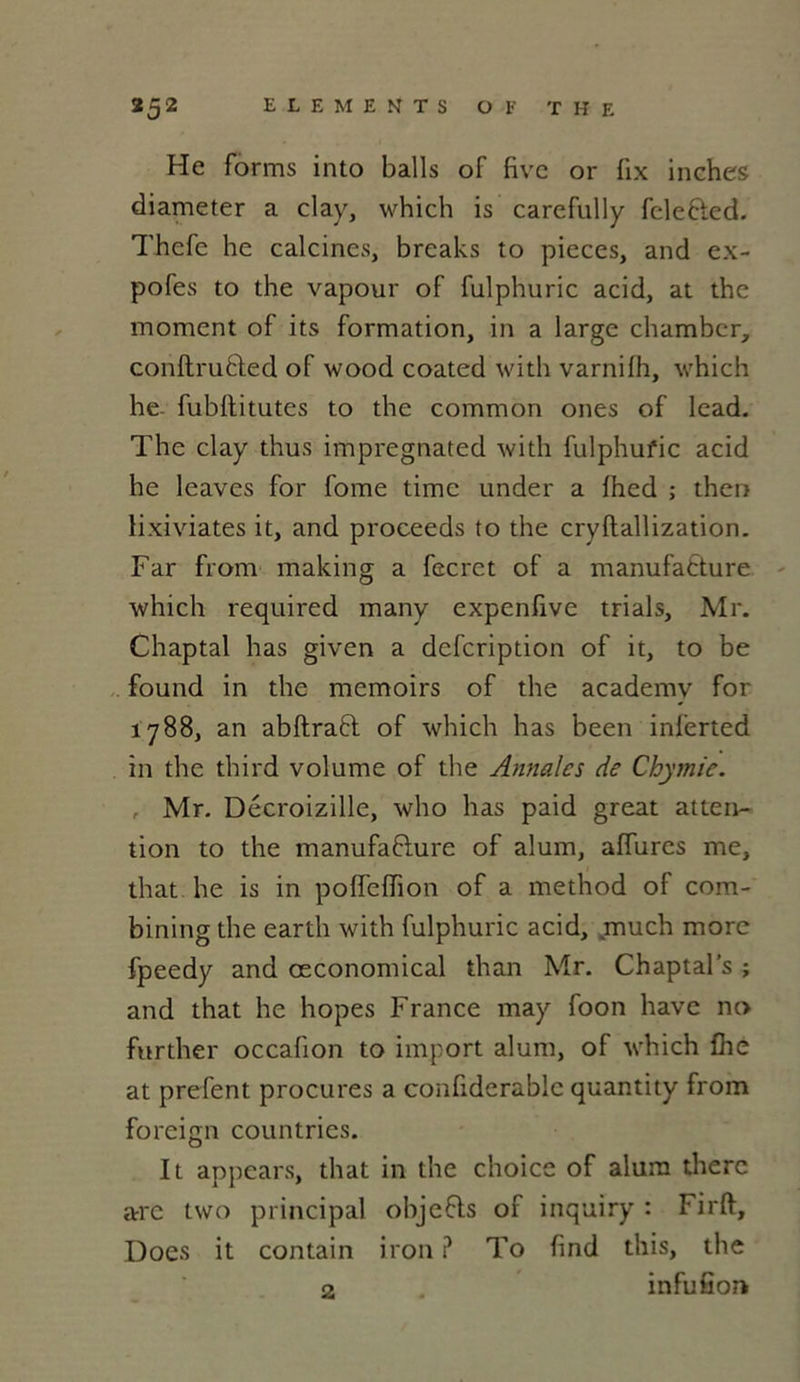 He forms into balls of fivc or lix inches diameter a clay, which is carefully fcleCted. Thefe he calcines, breaks to pièces, and ex- pofes to the vapour of fulphuric acid, at the moment of its formation, in a large chambcr, conftruCted of wood coated with varnilh, which he- fubllitutes to the common ones of lead. The clay thus impregnated with fulphufic acid he leaves for fome time under a lhed ; then lixiviates it, and proceeds to the cryftallization. Far from making a fecrct of a manufacture which required many expenfive trials, Mr. Chaptal has given a defeription of it, to be found in the memoirs of the academy for 1788, an abftraCt of which has been inferted in the third volume of the Annales de Chymie. , Mr. Décroizille, who has paid great atten- tion to the manufacture of alum, allures me, that he is in pofîeffion of a method of corn- bining the earth with fulphuric acid, .much more fpeedy and œconomical than Mr. Chaptal’s ; and that he hopes France may foon hâve no further occafion to import alum, of which fhe at prefent procures a confidcrable quantity from foreign countries. It appears, that in the choice of alum therc arre two principal objeCts of inquiry : Firft, Does it contain iron ? To find this, the 2 . infufion