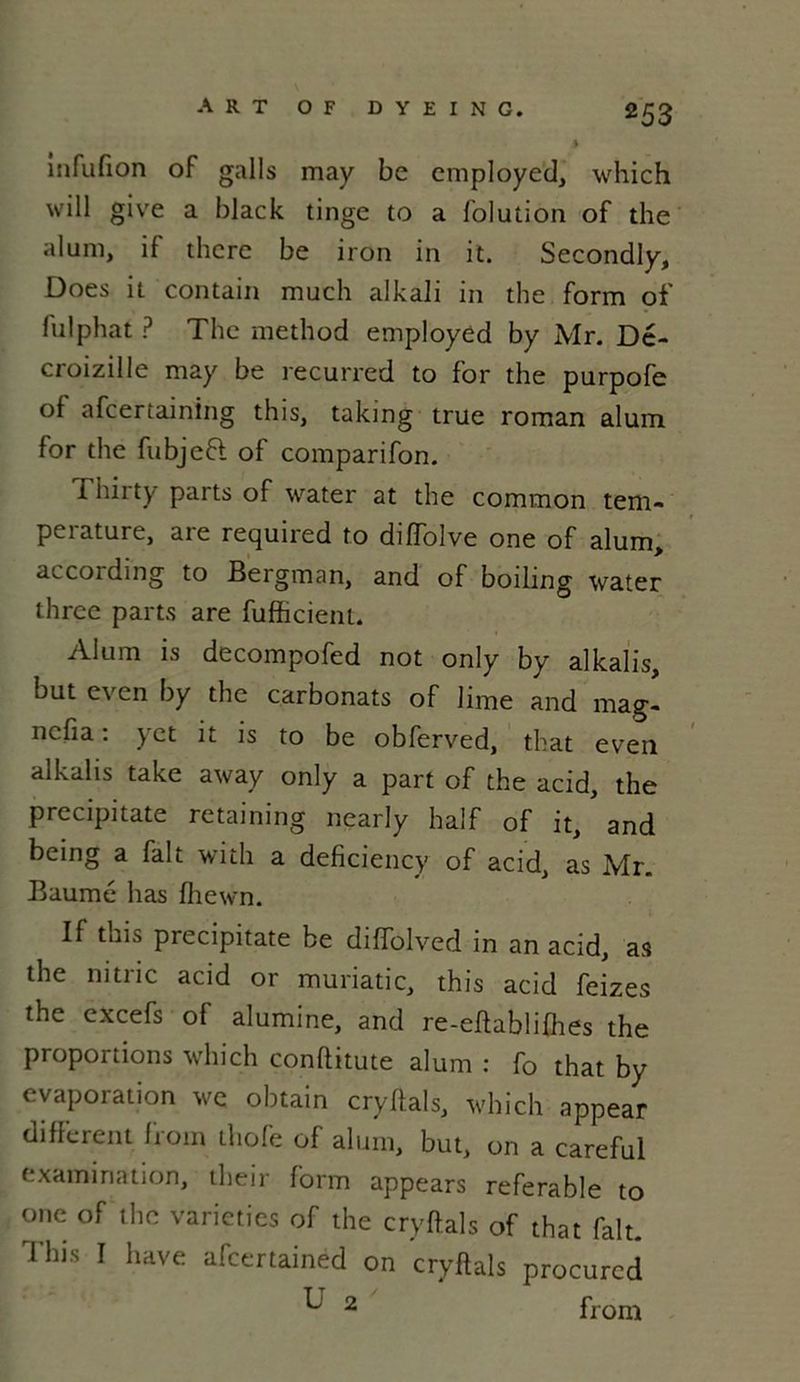 ART OF DYEING. infufion of galls may be employée], which will give a black tinge to a folution of the aluni, if tlicrc be iron in it. Secondly, Does it contain much alkali in the form of fui pliât ? The method employed by Mr. Dé- croizille may be recurred to for the purpofe of afeertaining this, taking true roman alum for the fubjefl of comparifon. Thirty parts of water at the common tem- pérature, are required to diffolve one of alum, accoiding to Bergman, and of boiling water three parts are fufficient. Alum is decompofed not only by alkalis, out e\ en by the carbonats of lime and mag- ncfia : yet it is to be obferved, that even alkalis take away only a part of the acid, the precipitate retaining nearly half of it, ' and being a fait with a deficiency of acid, as Mr. Baume lias fliewn. If this piecipitate be diffolved in an acid, as the nitric acid or muriatic, this acid feizes the excefs of alumine, and re-effablifhes the propoitions which conflitute alum : fo that by évaporation we obtain cryffals, which appear diflerent Irom thofe of aluni, but, on a careful examination, their form appears referable to one of the varieties of the cryffals of that fait. This I hâve afcertained on cryffals procurcd U 2 from