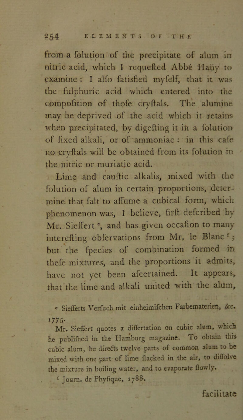 from a folution of the precipitate of alum iri nitric acid, which I rcquefted Abbé Haüy to examine : I alfo fatisfied myfelf, that it was the fulphuric acid which cntered into the compofition of thofe cryftals. The alumine may be deprived of the acid which it retains whcn precipitatcd, by digcfling it in a folution of lixed alkali, or of ammoniac : in this cale no cryftals will be obtained from its folution in the nitric or muriatic acid. Lime and cauftic alkalis, mixed with the folution of alum in certain proportions, déter- mine that fait to affume a cubical form, which phenomenon was, I believe, firft defcribed by Mr. Sieffert % and bas given occafion to many interefting obfervations from Mr. le Blanc ! ; but the fpecies of combination formed in thefe mixtures, and the proportions it admits, hâve not yet been alcertained. It appears, that the lime and alkali United with the alum, e Siefierts Verfuch mit einheimifchen Farbematerien, Ikc. 1775- , .. . Mr. Sieffert quotes a differtation on cubic alum, which he publifhed in the Hamburg magazinè. To obtain this cubic alum, he direfts twelve parts of common alum to be mixed with one part of lime flacked in the air, to diflol\e the mixture in boiling water, and to evaporate flowly. f Journ. de Phyfique, 178&. facilitate
