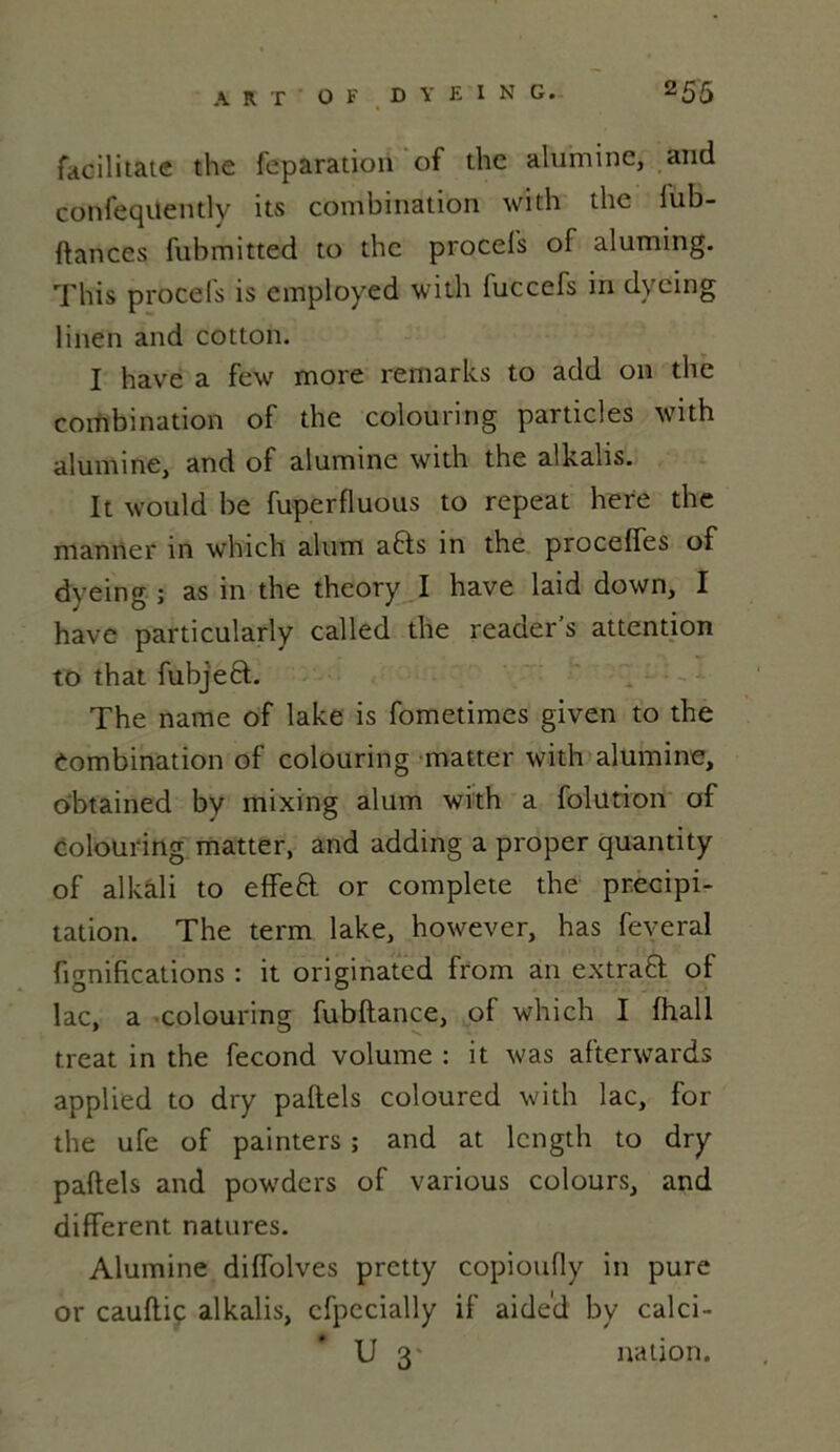 facilitate the feparation of the alumine, and confeqüently its combination with the fub- ftances fubmitted to the procefs of aluming. This procefs is cmployed witih fuccefs in dyeing linen and cotton. I hâve a few more remarks to add on the combination of the coiouring particles with alumine, and of alumine with the alkalis. It would be fuperfluous to repeat here the manner in which alum a6ts in the proceffes of dyeing ; as in the theory I hâve laid down, I hâve particularly called the reader’s attention to that fubjeft. The name of lake is fometimes given to the Combination of coiouring matter with alumine, obtained by mixing alum with a folution of coiouring matter, and adding a proper quantity of alkâli to effeft or complété the précipi- tation. The term lake, however, has feveral fignifications : it originated from an extrait of lac, a coiouring fubftance, of which I lhall treat in the fécond volume : it was afterwards applied to dry paftels coloured with lac, for the ufe of painters ; and at lcngth to dry paftels and powders of various colours, and different natures. Alumine diffolves pretty copioufly in pure or cauftiç alkalis, cfpecially if aide'd by calci- U 3' nation.