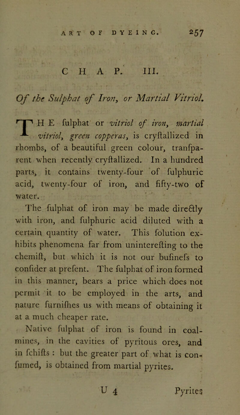 C H A P. III. Of the Sulphat of Iron, or Martial Vitriol. rT PI E fulphat or vitriol of iron, martial vitriol, green copperas} is cryftallized in rhombs, of a beautiful green colour, tranfpa- rent when recently cryftallized. In a hundred parts, it contains twenty-four of fulphuric acid, twenty-four of iron, and fifty-two of water. The fulphat of iron may be made dire£tly with iron, and fulphuric acid diluted with a certain quantity of water. This folution ex- hibits phenomena far from uninterefting to the chemift, but which it is not our bufinefs to confider at prefent. The fulphat of iron formed in this manner, bears a price which does not permit it to be employed in the arts, and nature furnifhes us with means of obtaining it at a much cheaper rate. Native fulphat of iron is found in coal- mines, in the cavities of pyritous ores, and in fchifts : but the greater part of what is con- fumed, is obtained from martial pyrites. U 4 Pyrites