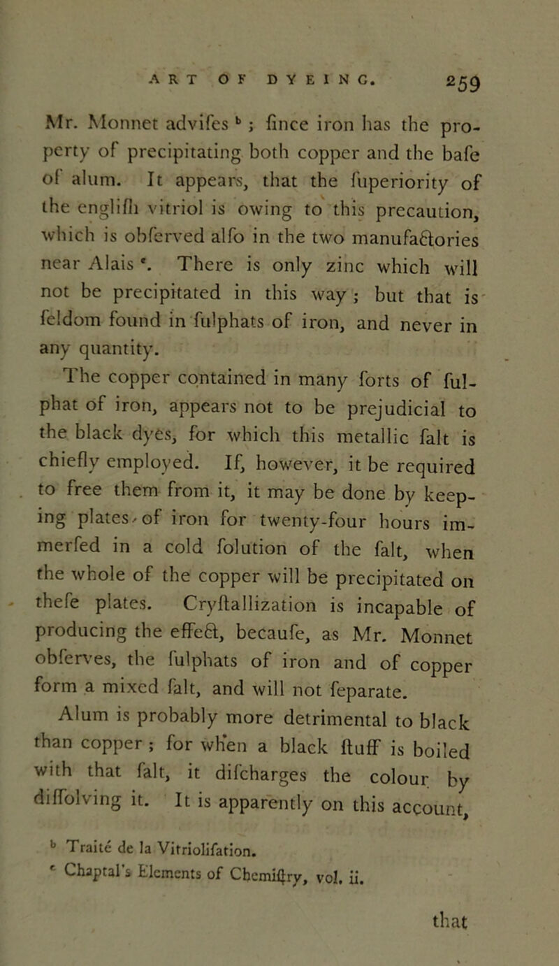Mr. Monnet advilesb ; fince iron has the pro- perty of precipitating both coppcr and the bafe of aluni. It appears, that the fuperiority of the englifh vitriol is owing to this précaution, which is obferved alfo in the two manufa&ories near Alais *. There is only zinc which will not be precipitated in this way ; but that is feldom found in fulphats of iron, and never in any quantity. The copper containcd in many forts of ful- phat of iron, appears not to be préjudiciai to the black dyes, for which this metallic fait is chiefly employed. If, however, it be required to free them from it, it may be done by keep- ing plates, of iron for twenty-four hours im- merfed in a cold folution of the fait, when the whole of the copper will be precipitated on thefe plates. Cryftallization is incapable of producing the effea, becaufe, as Mr. Monnet obfcn es, the lulphats of iron and of copper form a mixed fait, and will not feparate. Alum is probably more detrimental to black than copper ; for when a black ftuff is boiled with that fait, it difeharges the colour by diffolving it. It is apparently on this aeçount, b Traite de la Vitriolifation. Chaptal s Eléments of Chcmitîry, vol. ii. that