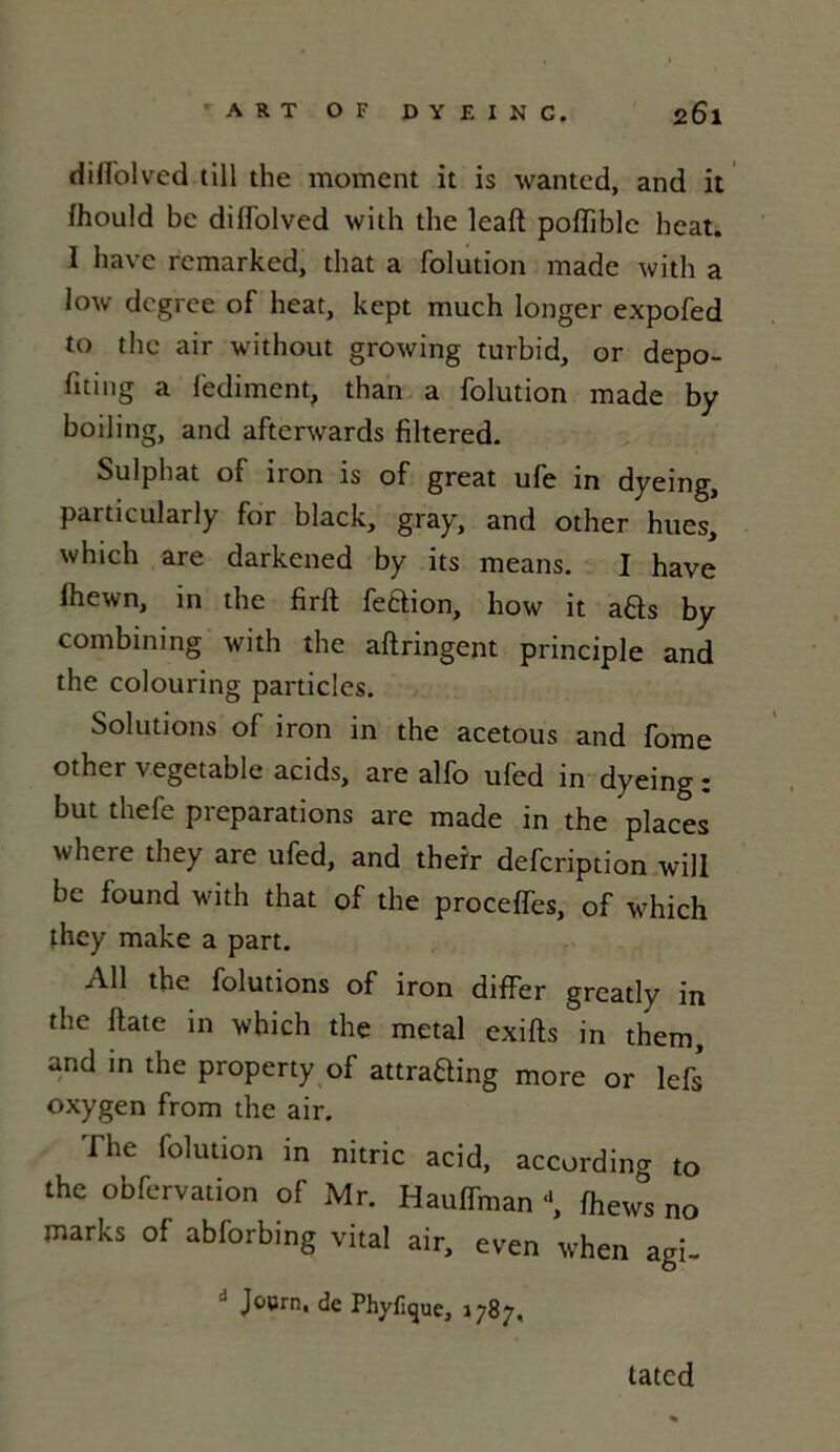 dill'olved till the moment it is wanted, and it fhould be dill'olved with the leaft polfiblc beat. I hâve rcmarked, that a folution made with a low dcgree of beat, kept much longer expofed to the air without growing turbid, or depo- liting a fediment, than a folution made by boiling, and aftenvards filtered. Sulphat of iron is of great ufe in dyeing, particularly for black, gray, and other hues, which are darkened by its means. I hâve fhewn, in the firft feBion, how it aBs by combining with the aftringent principle and the colouring particles. Solutions of iron in the acetous and fome other vegetable acids, are alfo ufed in dyeing : but thefe préparations are made in the places where they are ufed, and theïr defcription will be found with that of the procelfes, of which they make a part. Ail the folutions of iron differ greatly in the ftate in which the métal exilts in them, and in the property of attraBing more or lefs oxygen from the air. The folution in nitric acid, according to the obfervation of Mr. Haulfman “, lhews no marks of abforbmg vital air, even when agi- Joorn, de Phyfique, 1787, lated