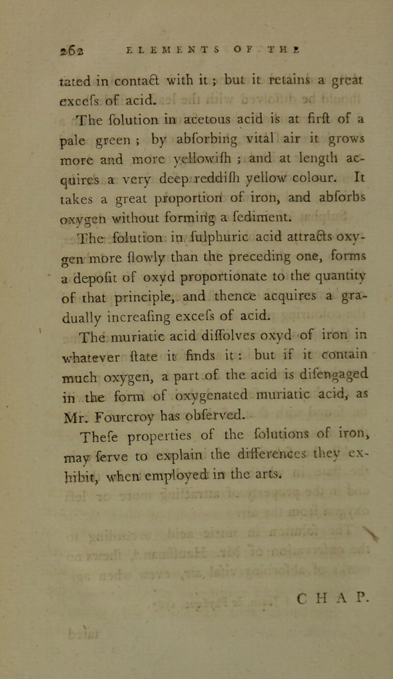 tated in contaft with it ; but it retains a great excefs of acid. The folution in acetous acid is at firft of a pale green ; by abforbing vital air it grows more and more yellowifh ; and at length ac- quircs a very deep reddilh yellow colour. It takes a great proportion of iron, and abforbs oxygen without formirig a fediment. The folution in fulphuric acid attra&s oxy- gen more üowly than the preceding one, forms a dépolit of oxyd proportionate to the quantity of that principle, and thence acquires a gra- dually increafing excefs of acid. The muriatic acid diffolves oxyd of iron in whatever date it finds it : but if it contain much oxygen, a part of the acid is difengaged in the form of oxygenated muriatic acid, as Mr. Fourcroy has obferved. Thefe properties of the folution s of iron, may ferve to explain the différences they ex- hibit, when employed in the arts. \