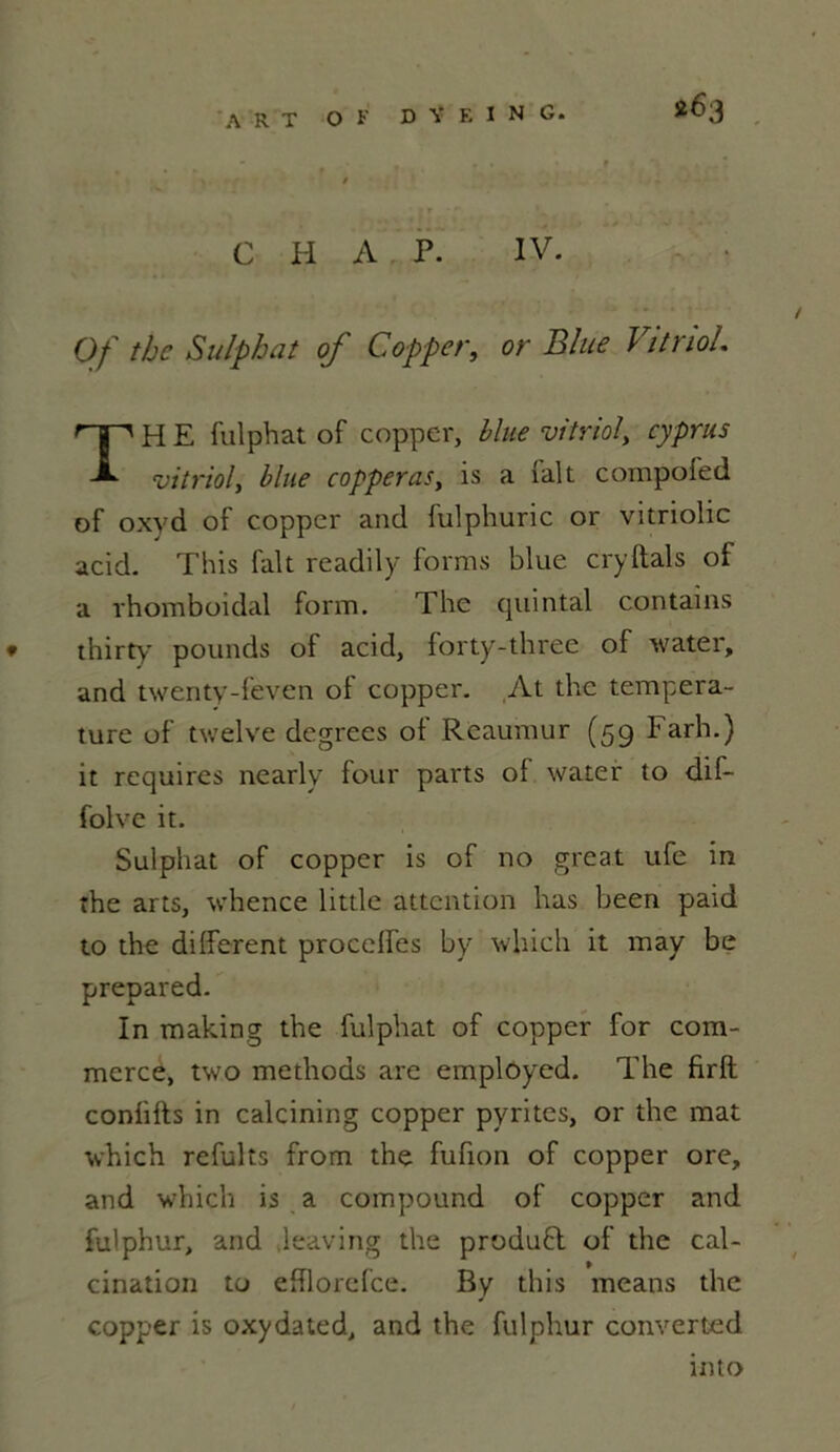 C H A P. IV. Of thc Sulphat of Copper, or Blue Vitriol. THE fulphat of coppcr, blue vitriol, cyprus vitriol, blue copperas, is a (ait compofed of oxyd of copper and fulphuric or vitriolic acid. This fait readily forms blue cryftals of a rhomboidal form. The quintal contains * thirty pounds of acid, lorty-three of water, and twenty-feven of copper. At thc tempéra- ture of twelve degrees of Reaumur (59 Farh.) it requires nearly four parts ol water to dif- folvc it. Sulphat of copper is of no great ufe in the arts, whence little attention lias been paid to the different procelfes by which it may be prepared. In making the fulphat of copper for com- merce, two methods are emplôyed. The firft coniifts in calcining copper pyrites, or the mat which refuits from the fufion of copper ore, and which is a compound of copper and fulphur, and ieaving the produfl of the cal- cination to efflorefce. By this means the copper is oxydated, and the fulphur converted into