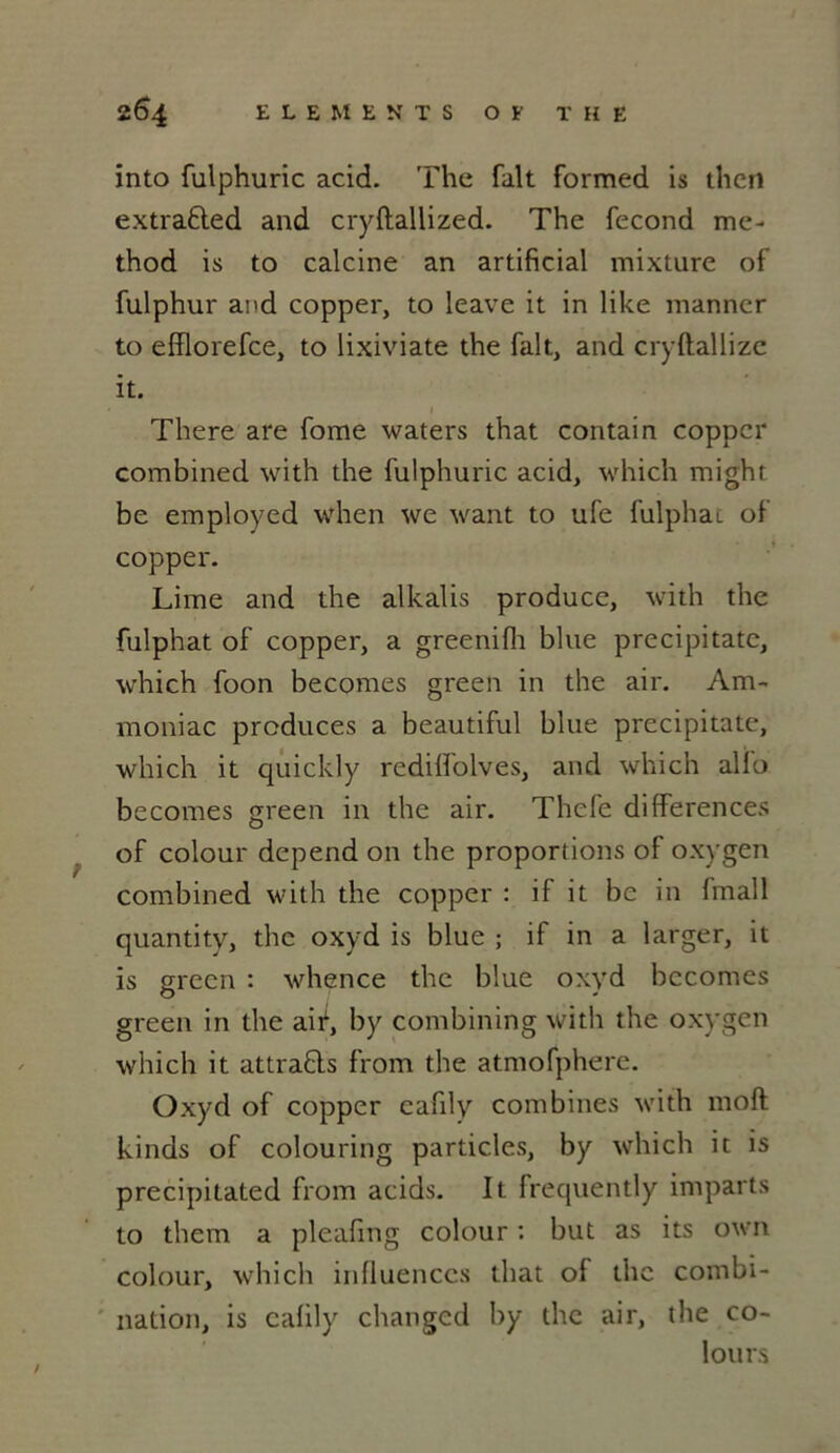 into fulphuric acid. The fait formed is then extra&ed and cryftallized. The fécond me- thod is to calcine an artificial mixture of fulphur and copper, to leave it in like manner to efîlorefce, to lixiviate the fait, and cryftallize it. There are fome waters that contai n coppcr combined with the fulphuric acid, which might be employed when we want to ufe fulphat of copper. Lime and the alkalis produce, with the fulphat of copper, a greenifh blue precipitate, which foon becomes green in the air. Am- moniac produces a beautiful blue precipitate, which it quickly redilfolves, and which allô becomes green in the air. Thefe différences of colour dépend on the proportions of oxygen combined with the copper : if it be in Imall quantity, the oxyd is blue ; if in a larger, it is green : whence the blue oxyd becomes green in the air, by combining with the oxygen which it attra&s from the atmofphere. Oxyd of copper eafily combines with moft kinds of colouring particles, by which it is precipitated from acids. It frequently imparts to them a pleafmg colour : but as its own colour, which influences that ol the combi- nation, is calily changed by the air, the co- Iours