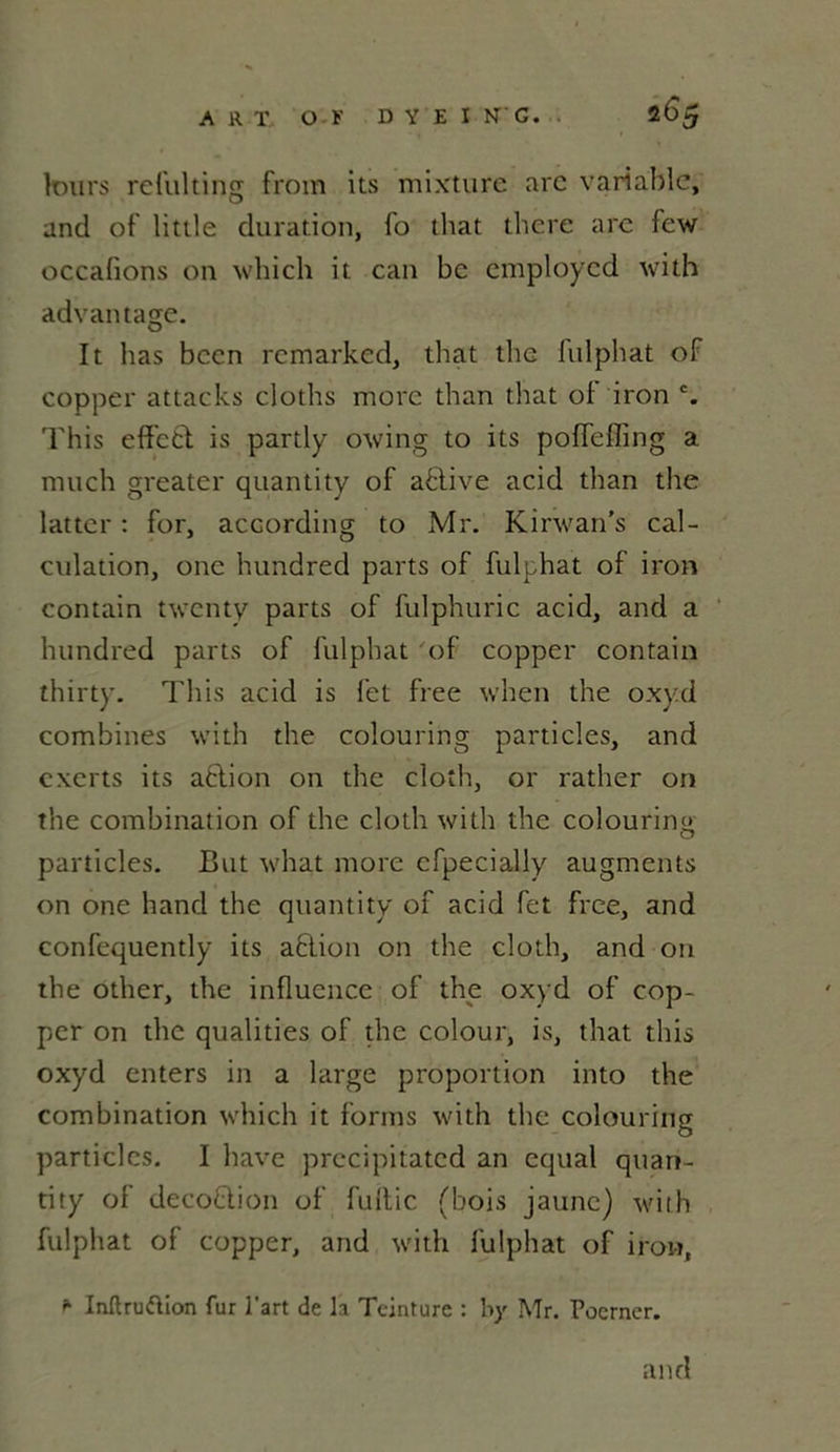 leurs reluiting from its mixture arc variable, and of little duration, fo that there are few occafions on which it can bc employcd with advantage. It bas bcen rcmarked, that the fulphat of copper attacks cloths more than that of iron c. This efifett is partly owing to its poffeffing a much greater quantity of active acid than the lattcr : for, according to Mr. Kinvan’s cal- culation, onc hundred parts of fulphat of iron contain twenty parts of fulphuric acid, and a hundred parts of fulphat of copper contain thirty. This acid is fet free when the oxyd combines with the colouring particles, and exerts its action on the cloth, or rather on the combination of the cloth with the colouring particles. But what more cfpecially augments on one hand the quantity of acid fet free, and confequently its ablion on the cloth, and on the other, the influence of the oxyd of cop- per on the qualities of the colour, is, that this oxyd enters in a large proportion into the combination which it forms with the colouring particles. I hâve precipitatcd an cqual quan- tity ol decoQion of fuitic (bois jaune) with fulphat of copper, and with fulphat of iron, * Inltruftion fur l'art de la Teinture : by Mr. Poerner. and