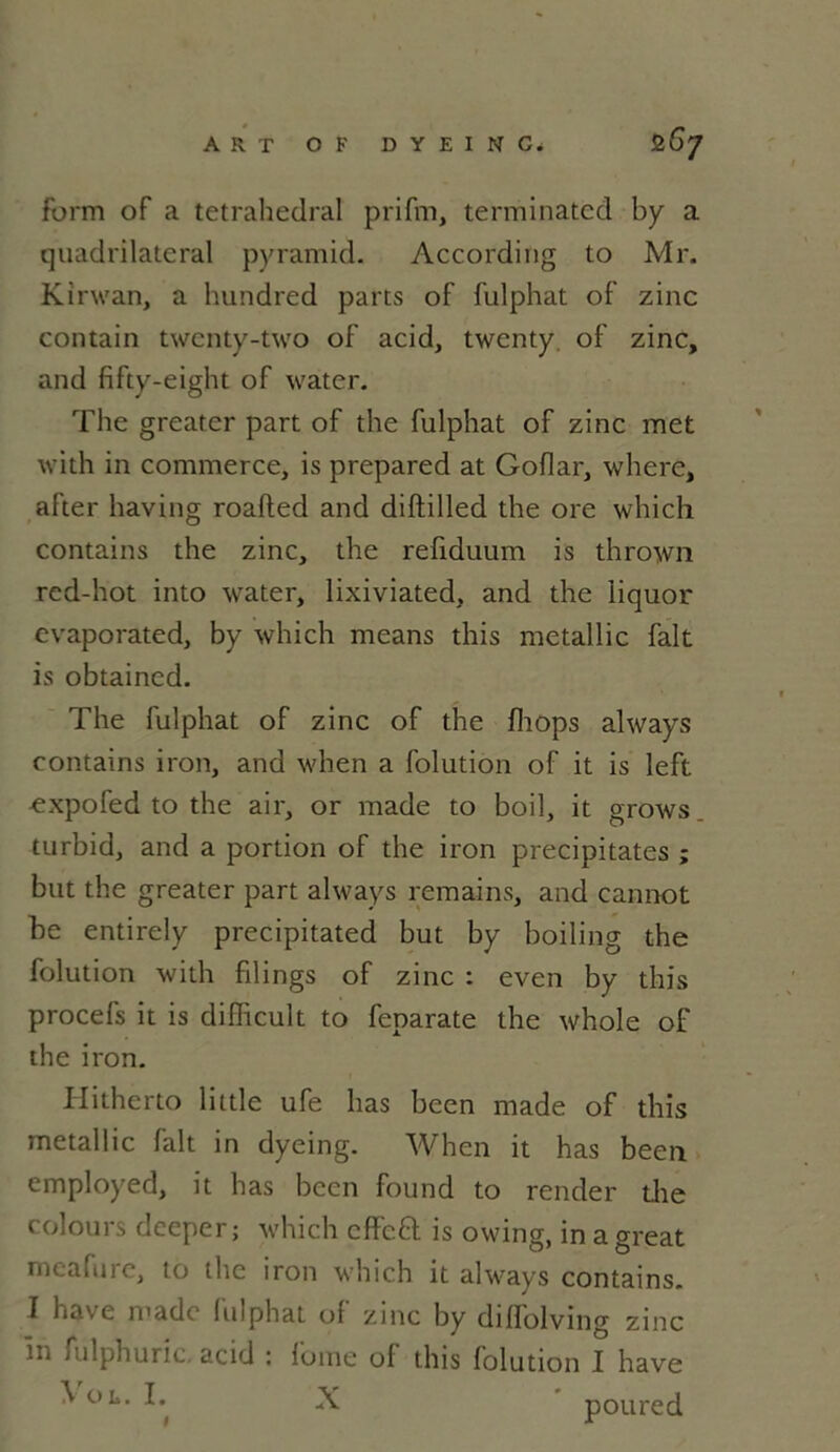form of a tetrahedral prifm, terminated by a quadrilatéral pyramid. According to Mr. Kirwan, a hundred parts of fulphat of zinc contain twcnty-two of acid, twenty. of zinc, and fifty-eight of water. The greatcr part of the fulphat of zinc met with in commerce, is prepared at Goflar, where, after having roafted and diftilled the ore which contains the zinc, the refiduum is thrown red-hot into water, lixiviated, and the liquor evaporated, by which means this metallic fait is obtained. The fulphat of zinc of the fhops always contains iron, and when a folution of it is left ^xpofed to the air, or made to boil, it grows. turbid, and a portion of the iron précipitâtes ; but the greater part always remains, and cannot be entirely precipitated but by boiling the folution with filings of zinc : even by this procefs it is difficult to feparate the whole of the iron. Hitherto little ufe lias been made of this metallic fait in dyeing. When it has been employed, it has been found to render the colours deeper; which effeÊl is owing, in a great meafure, to the iron which it always contains. I hâve made fulphat of zinc by diffolving zinc in fulphuric acid : l'orne of this folution I hâve ^0 L- ^ ^ poured