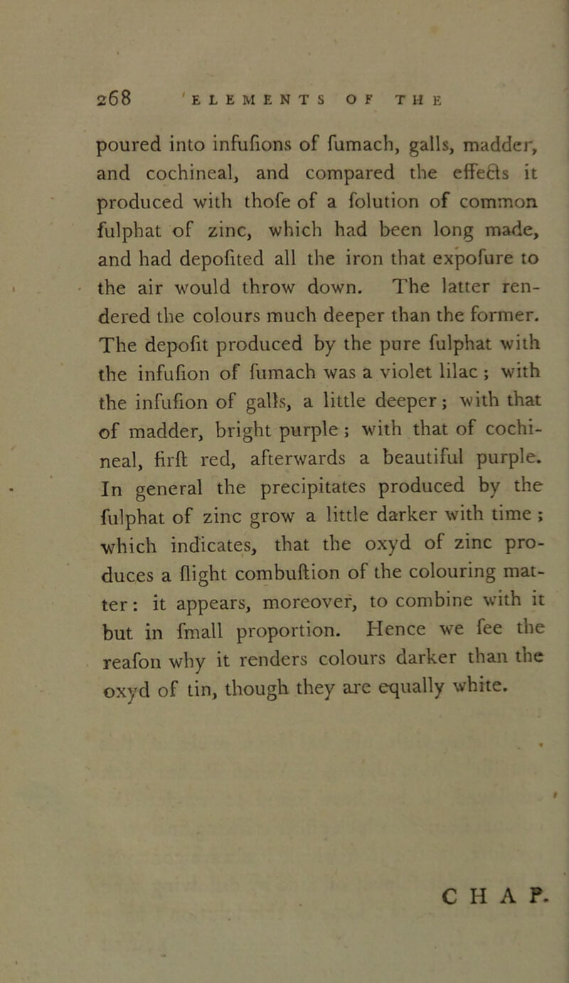 poured into infufions of fumach, galls, madder, and cochineal, and compared the effefts it produced with thofe of a folution of common fulphat of zinc, which had becn long made, and had depofited ail the iron that expofure to the air would throw down. The latter ren- dered the colours much deeper than the former. The depofit produced by the pure fulphat with the infufion of fumach was a violet lilac ; with the infufion of galls, a little deeper; with that of madder, bright purple ; with that of cochi- neal, firft red, afterwards a beautiful purple. In general the précipitâtes produced by the fulphat of zinc grow a little darker with time ; which indicates, that the oxyd of zinc pro- duces a flight combuftion of the colouring mat- ter : it appears, moreover, to combine with it but in fmall proportion. Hence we fee the reafon why it renders colours darker than the oxyd of tin, though they are equally white. t