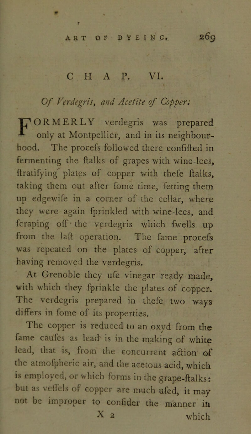 r 2 69 ART O F DŸEING. C H A P. VI. I Of Verdegris, and Acetite of Copper: ORMERLY verdegris was prepared only at Montpellier, and in its neighbour- hood. The procefs followed there confifted in fermenting the ftalks of grapes with wine-lees, ftratifying plates of copper with thefe ftalks, taking them out after fome tirae, fetting them up edgewife in a corner of the cellar, where they were again fprinkled with wine-lees, and fcraping oflf' the verdegris which fwells up from the laft operation. The famé procefs was repeated on the plates of copper, after having removed the verdegris. At Grenoble they ufe vinegar ready made, with which they fprinkle the plates of copper. The verdegris prepared in thefe two ways differs in fome of its properties. The copper is reduced to an oxyd from the famé caufes as lead' is in the making of white lead, that is, from the concurrent aftion of the atmofpheric air, and the acetous acid, which is employed, or which forms in the grape-ftalks: but as \ eiicls of copper are much ufed, it may not be improper to confider the manner in X 2 which