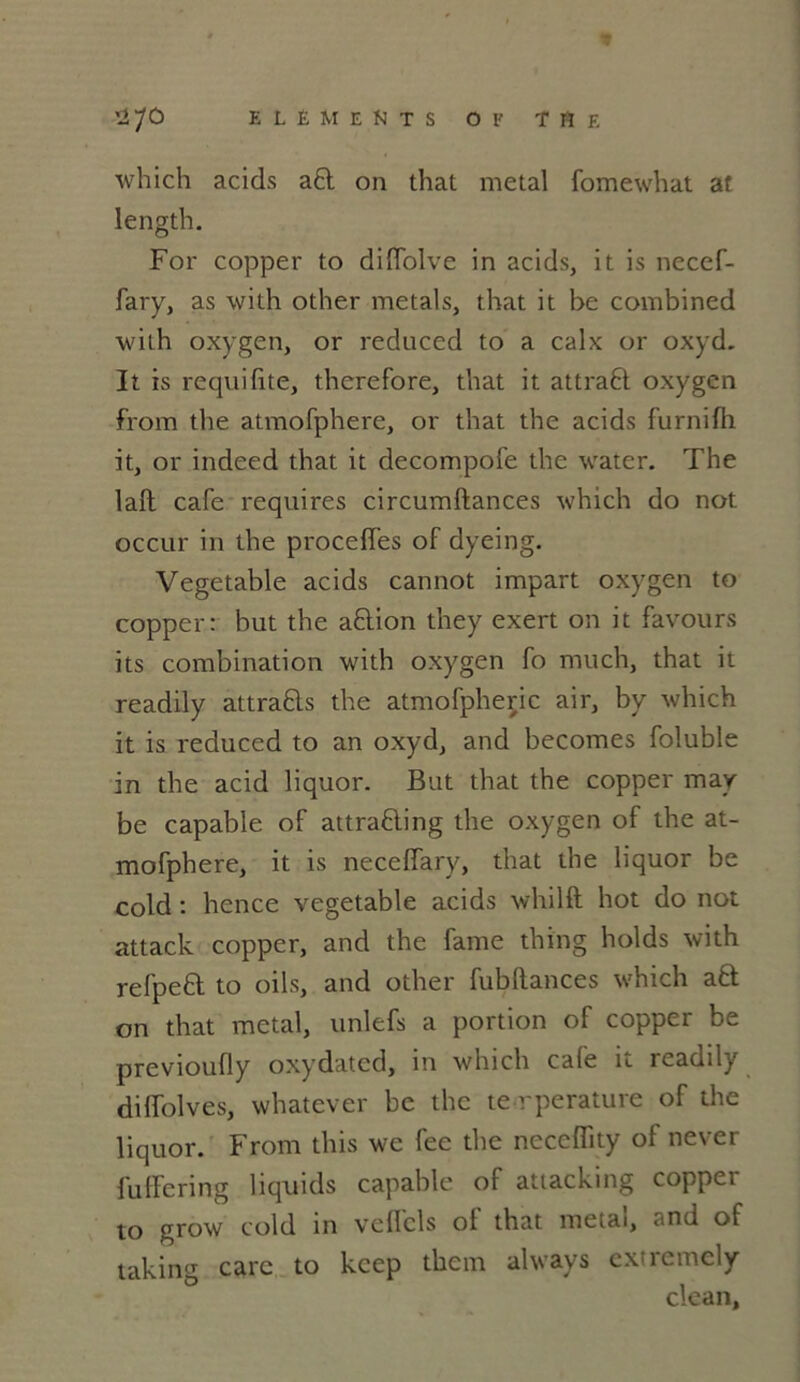 which acids a£t on that métal fomewhat at length. For copper to diffolve in acids, it is necef- fary, as with other métal s, that it be combined with oxygen, or reduced to a calx or oxyd. It is requifite, therefore, that it attraft oxygen from the atmorphere, or that the acids furnilh it, or indeed that it decompofe the water. The laft café requires circumftances which do not occur in the procédés of dyeing. Vegetable acids cannot impart oxygen to copper: but the aftion they exert on it favours its combination with oxygen fo much, that it readily attra&s the atmofpheric air, by which it is reduced to an oxyd, and becomes foluble in the acid liquor. But that the copper may be capable of attrafting the oxygen of the at- mofphere, it is neccffary, that the liquor be cold : hence vegetable acids whilft hot do not attack copper, and the famé thing holds with refpefl to oils, and other fubllances which a6t on that métal, unlefs a portion of copper be previoufly oxydated, in which café it readily diffolves, whatever be the te rperature of the liquor. From this we fee the neccffity of never fuffering liquids capable of attacking copper to grow cold in vclfcls ol that métal, ..nd of taking carc to kcep tkern always exiremcly clean.