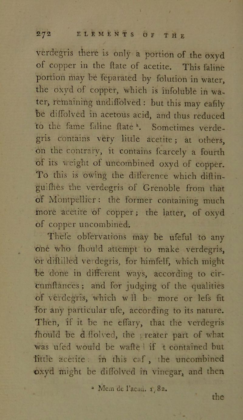 272 ELEMENTS OF THE verdegris there is only a portion of the oxyd of copper in the date of acetite. This faline portion may be feparated by folution in water, tbe oxyd of copper, which is infoluble in wa- ter, remaining undiffolved : but this may eafily be diffolved in acetous acid, and tbus reduced to the famé faline llate a. Sometimes verde- gris contains very little acetite ; at otbers, on the contrarv, it contains fcarcely a fourth of its weight of uncombined oxyd of copper. To this is owing the différence which diflin- gu'fhes the verdegris of Grenoble front that of Montpellier : the former containing rnuclt more acetite of copper ; the latter, of oxyd of copper uncombined. Thefe obfervations may be ufeful to any one who fhould attempt to make verdegris, or diftilled ve degris, for himfelf, which rnight be done in different ways, according to cir- cumffances ; and for judging of the qualifies of verdegris, which w 11 b more or lefs fit for any particular ufe, according to its nature. Then, if it be ne effary, that the verdegris fhould be d ffolved, the 1 reater part of what was ufed would be waffe 1 if t contained but little acetite in this caf, the uncombined oxyd might be diffolved in vinegar, and then a Mcm de l'acau. %, 82. the