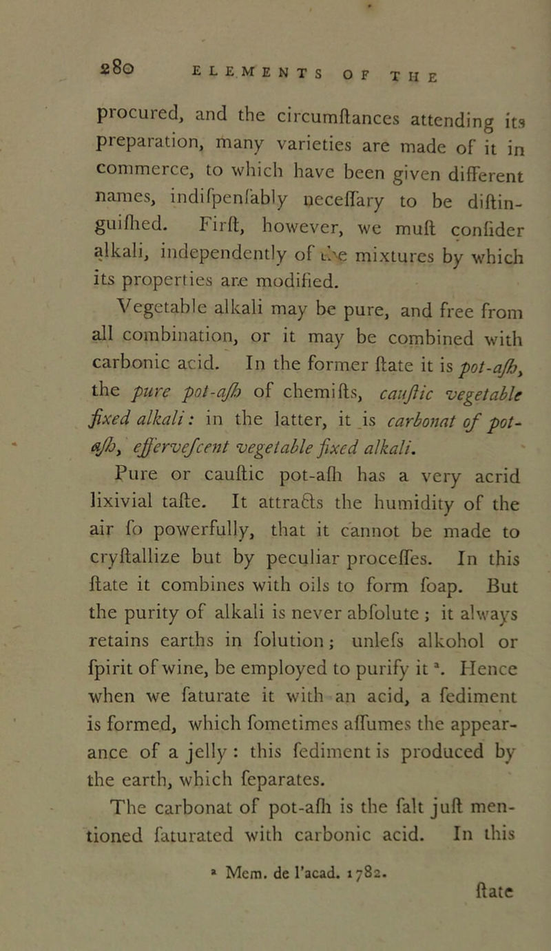 2 80 ELEMENTS OF THE procured, and the circumftances attending its pieparation, many varieties are made of it in commerce, to which hâve been given different names, indifpenfably neceffary to be diftin- guiflied. Firft, however, we muft confider alkali, independently of the mixtures by which its properties ar.e modified. Vegetable alkali may be pure, and free front ail combination, or it may be combined with carbonic acid. In the former ftate it \s pot-ajh, the pure pot-ajh of chemifts, cauftic vegetable fixed alkali : in the latter, it is carbonat of pot- ejj'ervejcent vegetable fixed alkali. Pure or cauftic pot-afh has a very acrid lixivial tafte. It attra&s the humidity of the air fo powerfully, that it cannot be made to cryftallize but by peculiar proccffes. In this ftate it combines with oils to form foap. But the purity of alkali is never abfolute ; it always retains earths in folution ; unlefs alkohol or fpirit of wine, be employed to purify ita. Hence when we faturate it with an acid, a fediment is formed, which fometimes affumes the appear- ance of a jelly : this fediment is produced by the earth, which feparates. The carbonat of pot-afh is the fait juft men- tioned faturated with carbonic acid. In this » Mcm. de l’acad. 1782. ftate
