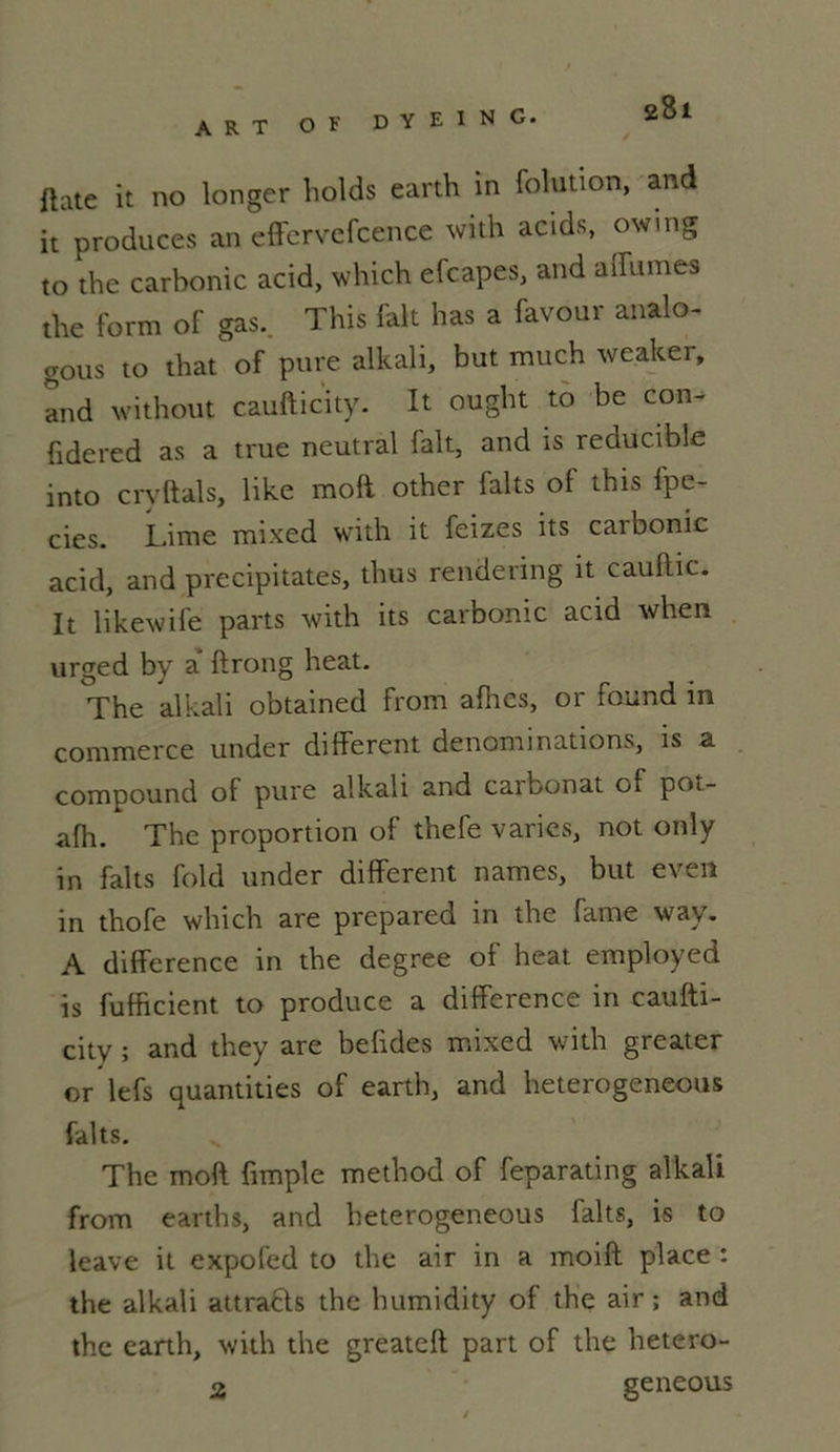 ART O F DYEïNCï. gBi ftate it no longer holds earth in folution, and it produces an effervefcence with acids, owing to the carbonic acid, which efcapes, and affames the form of gas. This fait has a faveur analo- gous to that of pure alkali, but much weaker, and without caufticity. It ought to be con- fidered as a true neutral lait, and is reducible into crvftals, like moft other faits of this fpe- cies. Lime mixed with it feizes its caibonic acid, and précipitâtes, thus rendering it cauflic. It likewife parts with its carbonic acid when urged by a ftrong heat. The alkali obtained from afhes, or found in commerce under different dénominations, is a compound of pure alkali and carbonat of pot- afh. The proportion of thefe varies, not only in faits fold under different names, but even in thofe which are prepared in the famé way. A différence in the degree of heat employed is fufficient to produce a différence in caufti- citv ; and they are befides mixed with greater or lefs quantities of earth, and heterogeneous faits. The moft fimple method of feparating alkali from earth s, and heterogeneous faits, is to leave it expofed to the air in a moift place : the alkali attra&s the humidity of the air; and the earth, with the greateft part of the hetero- a geneous