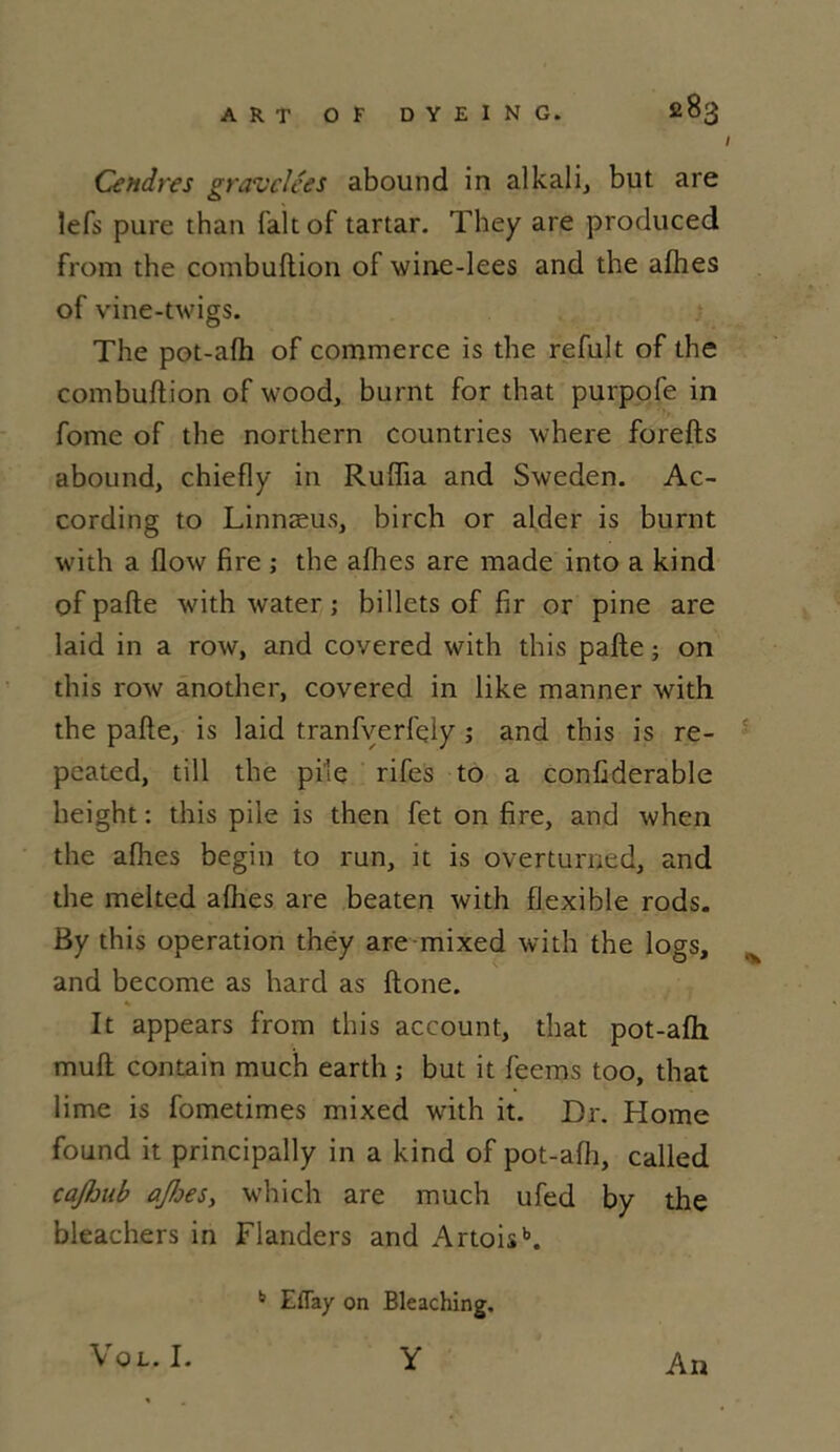 I Cendres gravclces abound in alkali, but are lefs pure than fait of tartar. They are produced from the combuftion of wine-lees and the afhes of vine-twigs. The pot-afh of commerce is the refult of the combuftion of wood, burnt for that purpofe in fome of the northern countries where forefts abound, chiefly in Ruftia and Sweden. Ac- cording to Linnæus, birch or aider is burnt with a flow fire ; the afhes are made into a kind of pafte with water ; billets of fir or pine are laid in a row, and covered with this pafte ; on this row ânother, covered in like manner with the pafte, is laid tranfverfely ; and this is re- peated, till the pile rifes to a conftderable height : this pile is then fet on fire, and when the afhes begin to run, it is overturned, and the melted afhes are beaten with flexible rods. By this operation théy are mixed with the logs, and become as hard as ftone. It appears from this account, that pot-afh muft contain much earth ; but it feems too, that lime is fometimes mixed with it. Dr. Home found it principally in a kind of pot-afh, called cafoub ajfses, which are much ufed by the bleachers in Flanders and Artoisb. b Eflay on Bleaching. Vol. I. Y An
