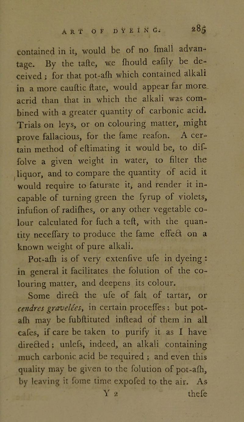 contained in it, \\Tould be of no finall advan- tage. By the tafte, we fhould eafily be de- ceived ; for that pot-afh which contained alkali in a more cauftic date, would appear fai more acrid than that in which the alkali was com- bmed with a greater quanti ty of carbomc acid* Trials on leys, or on colouring matter, might prove fallacious, for the famé reafon. A cer- tain method of eflimating it would be, to dif- folve a given weight in water, to filter the liquor, and to compare the quantity of acid it would require to faturate it, and render it in- capable of turning green the fyrup of violets, infufion of radifhes, or any other vegetable co- lour calculated for fuch a teft, with the quan- tity neceffary to produce the famé effeB on a known weight of pure alkali. Pot-afh is of very extenfive ufe in dyeing : in general it facilitâtes the folution of the co- louring matter, and deepens its colour. Some direB the ufe of fait of tartar, or cendres gravelces, in certain proceffes : but pot- afh may be fubftituted inftead of them in ali cafés, if care be taken to purify it as I hâve direBed ; unlcfs, indeed, an alkali containing much carbonic acid be required ; and even this quality may be given to the folution of pot-afh, by leaving it fome time expofed to the air. As Y 2 thefe
