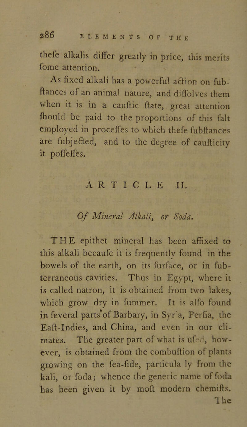 thefe alkalis differ greatly in price, this merits Tome attention. As fixed alkali has a powerful aftion on fub- ftances of an animal nature, and diffolves them when it is in a cauftic ftate, great attention fhould be paid to the proportions of this fait employed in proceïïes to which thefe fubftances are fubjetted, and to the degree of caufticity it pofîefïes. ARTICLE IL Of Minerai Alkali, or Soda. THE epithet minerai has been affixed to this alkali becaufe it is frequently found in the bowels of the earth, on its fur face, or in fub- terraneous cavities. Thus in Egvpt, where it is called nation, it is obtained from two lakes, which grow dry in fummer. It is alfo found in feveral parts'of Barbary, in Syr a, Perfia, the Eaft-Indies, and China, and even in our cli- mates. The greater part of what is uf \ , how- ever, is obtained from the combuftion of plants growing on the fea-fide, particula lv from the kali, or foda; whence thegeneiic name offoda has been given it by moft. modem chemifts. rl he