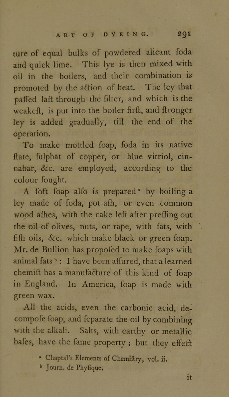 ture of cqual bulks of powdered alicant foda and quick lime. This lye is then mixed with oil in the boilers, and their combination is promoted by the aftion of heat. The ley that paffed laft through the filter, and which is the weakcft, is put into the boiler firft, and ftronger ley is added gradually, till the end of the operation. To make mottled foap, foda in its native date, fulphat of copper, or blue vitriol, cin- nabar, &c. are employed, according to the colour fought. A foft foap alfo is prepareda by boiling a ley made of foda, pot-afh, or even common wood afhes, with the cake left after preffing out the oil of olives, nuts, or râpe, with fats, with fifh oils, &c. which make black or green foap. Mr. de Bullion has propofed to make foaps with animal fats b : I nave been affured, that a learned chemift has a manufacture of this kind of foap in England. In America, foap is made with green wax. Ail the acids, even the carbonic acid, de- compofe foap, and feparate the oil by combining with the alkali. Saks, with earthy or metallic bafes, bave the famé property ; but they effeft * Chaptal’s Eléments of Chemillry, vol. ii. b Journ. de Phyfique. it