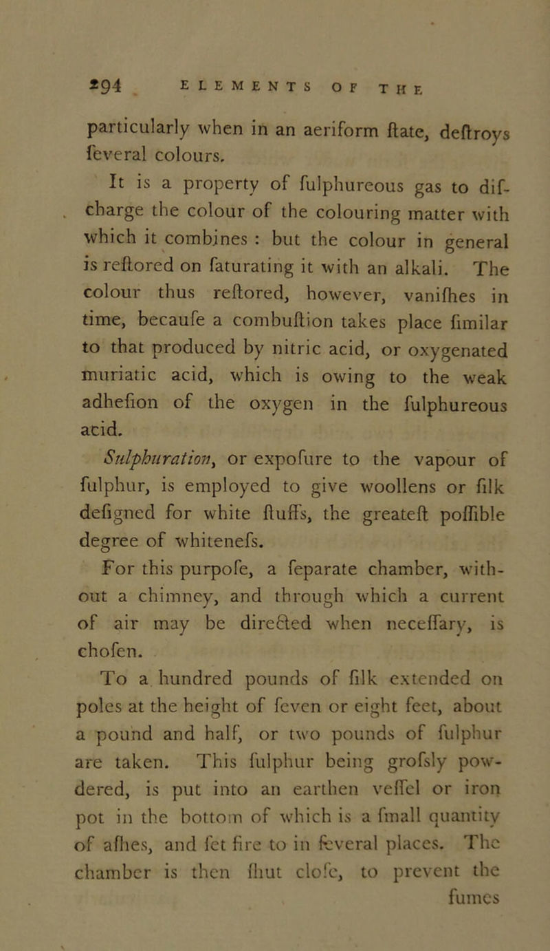 particularly when in an aeriform ftate, deftroys lèverai colours. It is a property of fulphureous gas to dif- charge the colour of the colouring matter with which it combines : but the colour in general is rellored on faturating it with an alkali. The colour thus reftored, however, vanifhes in time, becaufe a combuftion takes place fimilar to that produced by nitric acid, or oxygenated muriatic acid, which is owing to the weak adhefion of the oxygen in the fulphureous acid. Sulphuration, or expofure to the vapour of fulphur, is employed to give woollens or filk defigned for white fluffs, the greateft polîible degree of whitenefs. For this purpofe, a feparate chamber, with- out a chimney, and through which a current of air may be direfted when neceffary, is chofen. To a hundred pounds of filk extended on pôles at the height of fevcn or eight feet, about a pound and half, or two pounds of fulphur are taken. This fulphur being grofsly pow- dered, is put into an earthen veffel or iron pot in the bottom of which is a (mall quantity of allies, and fet fire to in feveral places. The chambcr is thcn lliut clofc, to prevent the fumes