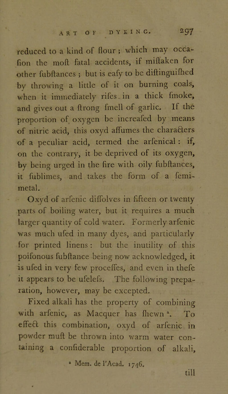 rcduccd to a kind of flour ; which may occa- fion the moft fatal accidents, if miffaken for other fubftances ; but is eafy to bc diftinguifhed by throwing a littlc of it on burning coals, when it immediately rifes.in a thick fmoke, and gives out a ftrong fmell of garlic. If thé proportion of oxygen be increafed by means of nitric acid, this oxyd aflumes the chara&ers of a peculiar acid, termed the arfenical : if, on the contrary, it be deprived of its oxygen, by being urged in the lire with oily fubftances, it fublimes, and takes the form of a femi- métal. Oxyd of arfenic diftblves in ftfteen or twenty parts of boiling water, but it requires a much larger quantity of cold water. Formerly arfenic was much ufed in many dyes, and particularlv for printed linens : but the inutility of this poifonous fubftance being now acknowledged, it is ufed in very few proceffes, and even in thefe it appears to be ufelefs. The following prépa- ration, however, may be excepted. Fixed alkali has the property of combining with arfenic, as Macquer has fliewn a. To effefl this combination, oxyd of arfenic in powder muft be thrown into warm water con- taining a confiderable proportion of alkali, * Mem. de l’Acad. 1746- till