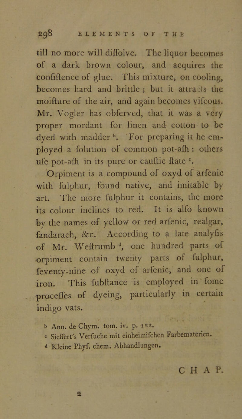 till no more will diffolve. The liquor becomes of a dark brown colour, and acquires the confidence of glue. This mixture, on cooling, becomes hard and brittle ; but it attracts the moidure of the air, and again becomes yifcous. Mr. Vogler lias obferved, that it was a very proper mordant for linen and cotton to be dyed with madder b. For preparing it he em- ployed a folution of common pot-afli : others ufe pot-afli in its pure or caudic date c. Orpiment is a compound of oxyd of arfenic with fulphur, found native, and imitable by art. The more fulphur it contains, the more its colour inclines to red. It is alfo known by the names of yellow or red arfenic, realgar, fandarach, &c. According to a late analyfis of Mr. Wedrumb d, one hundred parts of orpiment contain twenty parts of fulphur, feventy-nine of oxyd of arfenic, and one of iron. This fubdance is employed in fome procédés of dyeing, particularly in ccitain indigo vats. b Ann. de Chym. tom. iv. p. 122. c SiefTert's Verfuche mit einheimifchen Farbematerien. 4 Kleinc Phyf. chem. Abhandlungen. C H A P. 2