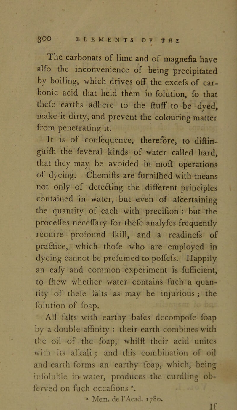 1 hc carbonats of lime and of magnefia hâve alfo the incortvenience of being precipitated by boiling, which drives off the excefs of car- bonic acid that held them in folution, fo that thefe earths adhéré to the ftuff to be dyed, make it dirty, and prevent the colouring matter from penetrating it. It is of confequence, therefôre, to diftin- güifh the feveral kinds of water called hard, that they may be avoided in moft operations ol dyeing. Chemifts are furnifhed with means not only of deteftmg the different principles coritained in water, but even of afeertaining the quantity of each with precifion : but the procédés necefTary for thefe analyfes frequently require profound (kill, and a readinefs of praftice, which thofe who are employed in dyeing cannct be prefumed to poffefs. Happily an eafy and comraon experiment is fufficient, to fhew whether water contains fuch a quan- tity of thefe faits as may be injurious ; the folution of foap. Al 1 faits with earthy bafes dccompofe foap by a double affinity : their earth combines with the oil of the foap, whilft their acid unités with its alltali ; and this combination of oil and earth forms an earthy foap, which, being infoluble in^ water, produces the curdling ob- ferved on fuch occalions *. a Mem. de l’Acad. > 780. If