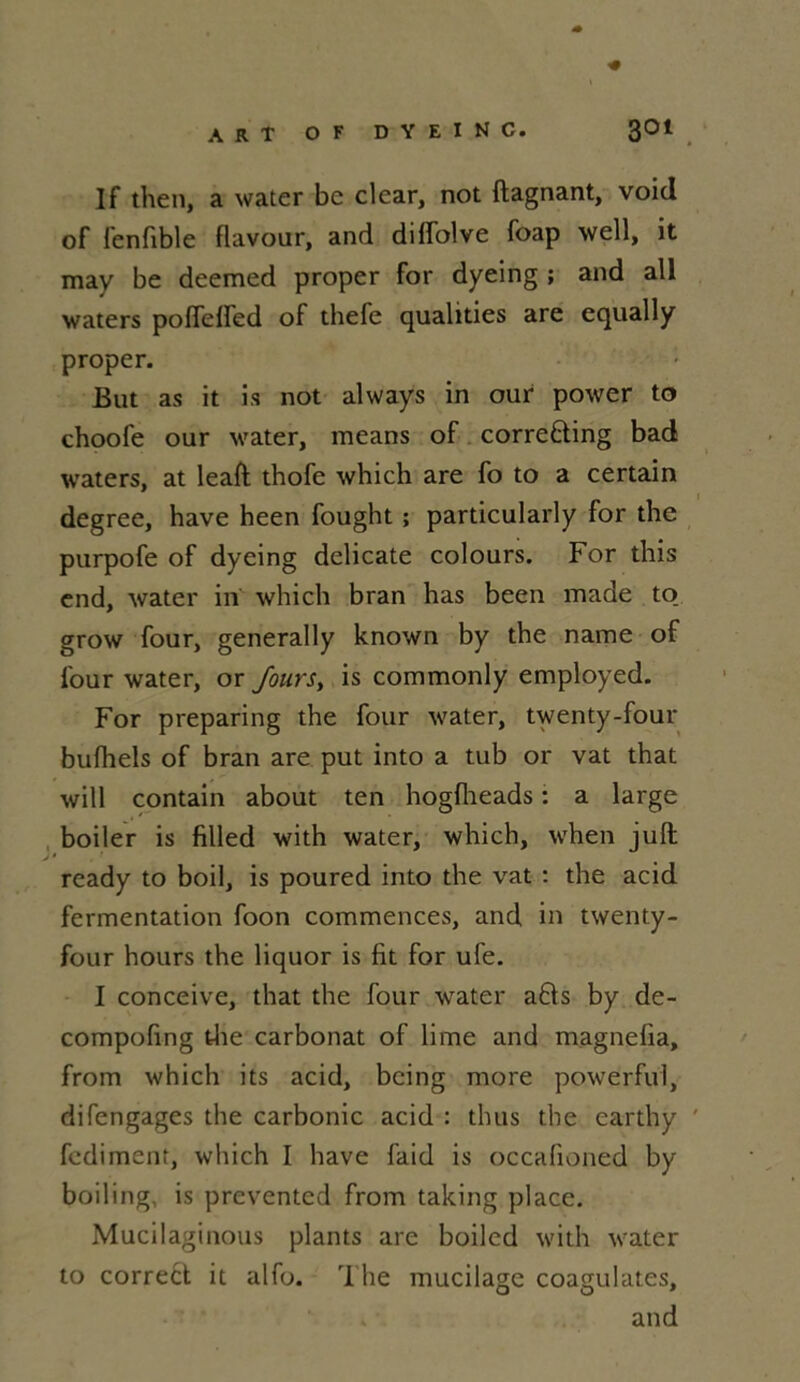 If then, a water be clear, not ftagnant, void of fenfible flavour, and diflblve foap well, it may be deemed proper for dyeing ; and ail waters pofleffed of thefe qualities are equally proper. : But as it is not always in our power to choofe our water, means of corre&ing bad waters, at leaft thofe which are fo to a certain degree, hâve heen fought ; particularly for the purpofe of dyeing délicate colours. For this end, water in which bran has been made to_ grow four, generally known by the naine of four water, or Jours, is commonly employed. For preparing the four water, twenty-four bufhels of bran are put into a tub or vat that will contain about ten hogfheads : a large boiler is filled with water, which, when juft ready to boil, is poured into the vat : the acid fermentation foon commences, and in twenty- four hours the liquor is fit for ufe. I conceive, that the four water a£!s by de- compofing the carbonat of lime and magnefia, from which its acid, bcing more powerful, difengages the carbonic acid : thus the earthy fcdimenr, which I hâve faid is occafioned by boiling, is prevented from taking place. Mucilaginous plants are boiled with water to correct it alfo. The mucilage coagulâtes, and