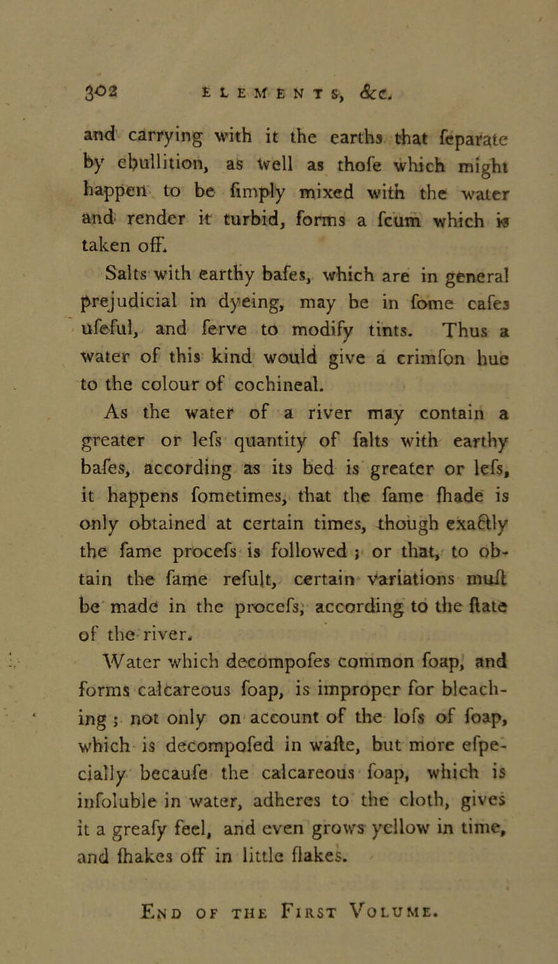 and carrying with it the earths that feparate by ébullition, as Well as thofe which might happert to be fimply mixed with the water and render it turbid, forms a fcum which w taken off. Salts with earthy bafes, which are in general préjudiciai in dyeing, rnay be in fome cafés ufeful, and ferve to modify tints. Thus a water of this kind would give a crimfon hue to the colour of cochineal. As the water of a river may contain a greater or lefs quantity of faits with earthy bafes, according as its bed is greater or lefs, it happens fometimes, that the famé fhade is only obtained at certain times, though exaftly the famé procefs is followed ; or that, to ob- tain the famé refult, certain variations muil be made in the procefs; according to the ftate of the river. Water which decompofes common foap, and forms calcareous foap, is improper for bleach- ing ; not only on account of the lofs of foap, which is decompofed in wafte, but more efpe- cially becaufe the calcareous foap, which is infoluble in water, adhères to the cloth, gives it a greafy feel, and even grows ycllow in time, and lhakes olf in little flakes. End of the First Volume.