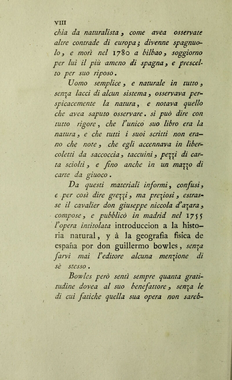 chia da naturalista , come area osservate altre contrade di europa; divenne spagnuo- lo, e morì nel 1780 a bilbao, soggiorno per lui il più ameno di Spagna, e prescel- to per suo riposo. Uomo semplice, e naturale in tutto, senapi lacci di alcun sistema , osservava per- spicacemente la natura, e notava quello che avea saputo osservare. si può dire con tutto rigore, che Vunico suo libro era la natura, e che tutti i suoi scritti non era- no che note, che egli accennava in líber- coletti da saccoccia, taccuini, peapp di car- ta sciolti, e fino anche in un maapp di carte da giuoco . Da questi materiali informi 9 confusi, e per così dire greppi , ma preposi, estras- se il cavalier don giuseppe niccola ¿tapara, compose, e pubblicò in madrid nel 1755 topera intitolata introducción a la histo- ria natural, y à la geografìa fisica de espana por don guillermo bowles , senapi farvi mai Veditore alcuna menzione di sè stesso . Bowles però sentì sempre quanta grati- tudine dovea al suo benefattore, senpi le di cui fatiche quella sua opera non sareb- 1