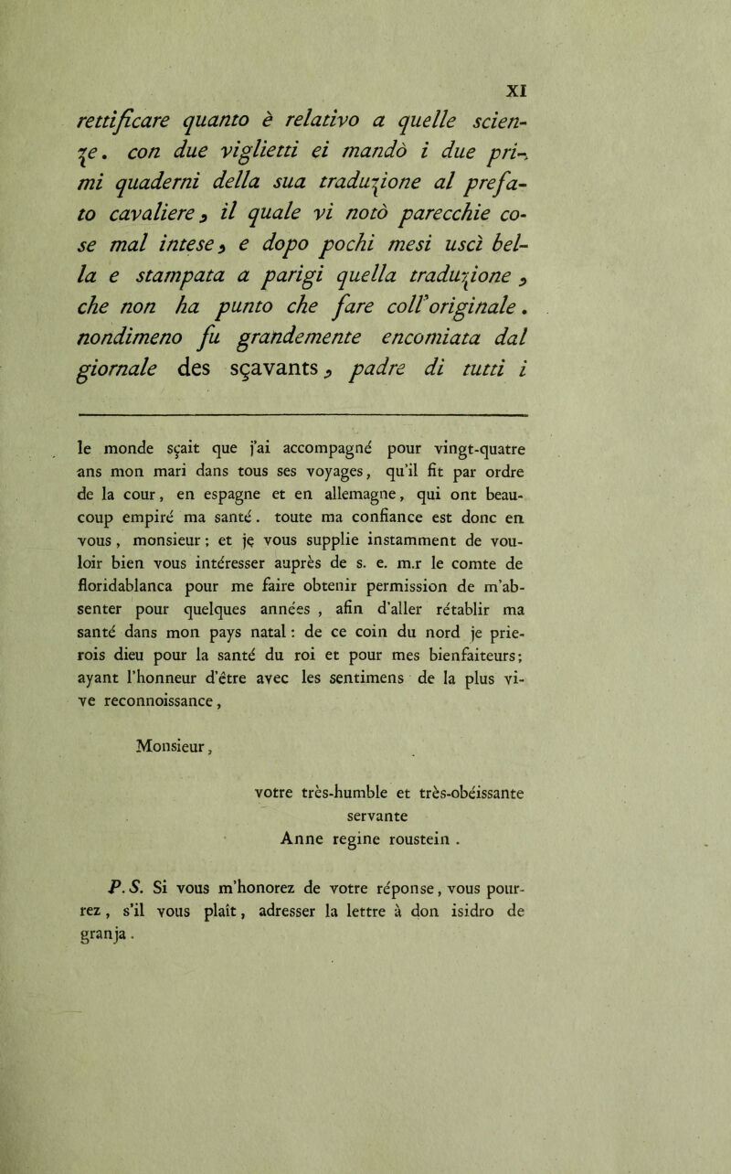 rettificare quanto è relativo a quelle scien- te. con due viglietti ei mandò i due pri-, mi quaderni della sua traduzione al prefa- to cavaliere ? il quale vi notò parecchie co- se mal intese e dopo pochi mesi uscì bel- la e stampata a parigi quella traduzione «, che non ha punto che fare coll'originale. nondimeno fu grandemente encomiata dal giornale des sgavants ¿ padre di tutti i le monde s^ait que jai accompagné pour vingt-quatre ans mon mari dans tous ses voyages, quii fit par ordre de la cour, en espagne et en allemagne, qui ont beau- coup empire ma sante. toute ma confiance est done en vous, monsieur ; et je vous supplie instamment de vou- loir bien vous intéresser auprès de s. e. m.r le comte de floridablanca pour me faire obtenir permission de m’ab- senter pour quelques années , afín d’aller rétablir ma santé dans mon pays natal: de ce coin dii nord je prie- rois dieu pour la santé du roi et pour mes bienfaiteurs ; ayant l’honneur d etre avec les sentimens de la plus vi- ve reconnoissance, Monsieur, votre très-humble et très-obéissante servante Anne regine roustein . P.S. Si vous m’honorez de votre réponse, vous pour- rez, s’il vous plait, adresser la lettre à don isidro de granja.