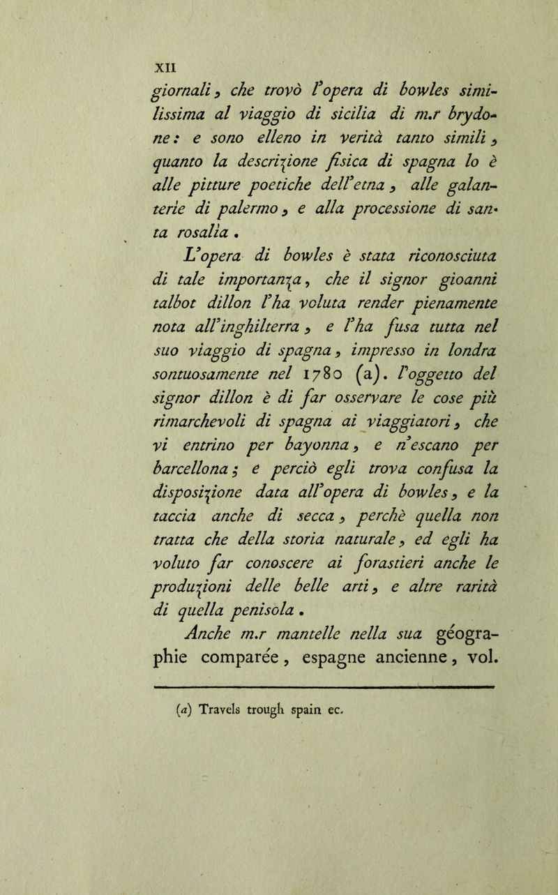 giornali> che trovò l’opera di bowles simi- lissima al viaggio di Sicilia di m.r brydo- ne : e sono elleno in verità tanto simili $ quanto la descrizione fisica di Spagna lo è alle pitture poetiche delFetna > alle galan- terìe di paiermo z e alla processione di san- ta rosalìa • L’opera di bowles è stata riconosciuta di tale importanza, che il signor gioanni talbot dillon l’ha voluta render pienamente nota alFInghilterra > e l’ha fusa tutta nel suo viaggio di Spagna •> impresso in londra sontuosamente nel 1780 (a). Foggetto del signor dillon è di far osservare le cose più rimarchevoli di Spagna ai viaggiatori > che vi entrino per bayorina ^ e n’escano per b arce Ilo na ; e perciò egli trova confusa la disposizione data all’opera di bowles •, e la taccia anche di secca > perchè quella non tratta che della storia naturale, ed egli ha voluto far conoscere ai forastieri anche le produzioni delle belle arti, e altre rarità di quella penisola. Anche m.r mantelle nella sua géogra- phie comparée, espagne ancienne, voi.