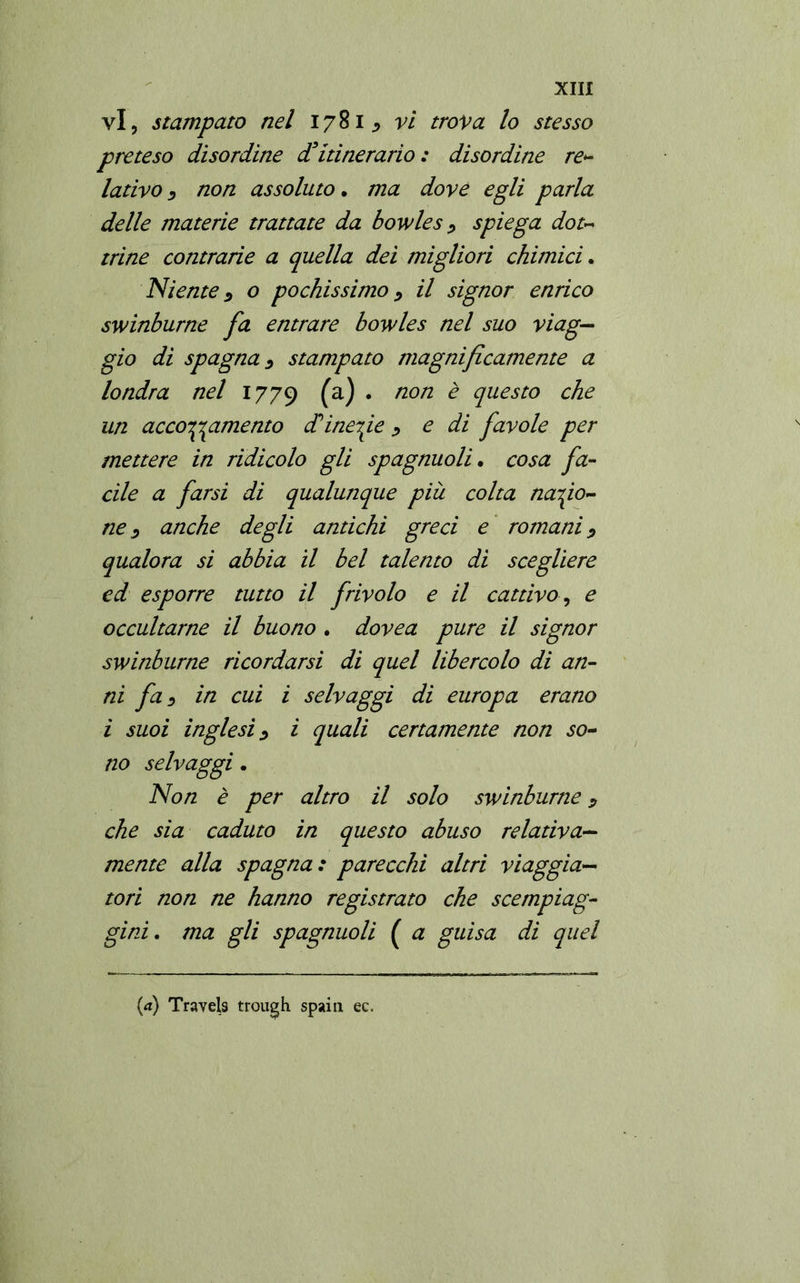 vi, stampato nel 1781 vi trova lo stesso preteso disordine d’itinerario; disordine re- lativo D non assoluto. ma dove egli parla delle materie trattate da bowles ? spiega dot- trine contrade a quella dei migliori chimici. Niente 3 o pochissimo > il signor enrico swinburne fa entrare bowles nel suo viag- gio di spagnai stampato magnificamente a londra nel 1779 (a) • non è questo che un accoramento diinedie 1 e di favole per mettere in ridicolo gli spagnuoli. cosa fa- cile a farsi di qualunque più colta nazio- ne 1 anche degli antichi greci e romani 9 qualora si abbia il bel talento di scegliere ed esporre tutto il frivolo e il cattivo, e occultarne il buono • dovea pure il signor swinburne ricordarsi di quel libercolo di an- ni fai in cui i selvaggi di europa erano i suoi inglesi 1 i quali certamente non so- no selvaggi. Non è per altro il solo swinburne 9 che sia caduto in questo abuso relativa- mente alla Spagna: parecchi altri viaggia- tori non ne hanno registrato che scempiag- gini. ma gli spagnuoli ( a guisa di quel
